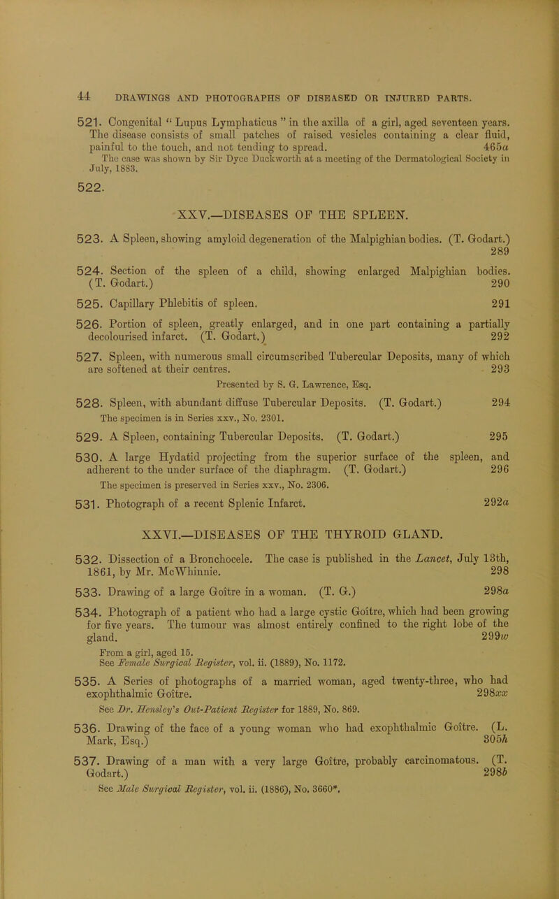 521. Congenital  Lnpus Lymphaticus  in the axilla of a girl, aged seventeen years. The disease consists of small patches of raised vesicles containing a clear fluid, painful to the touch, and not tending to spread. 465a The case was shown by Sir Dyce Duckworth at a meeting of the Dermatological Society in July, 1883. 522. XXV.—DISEASES OF THE SPLEEN. 523. A Spleen, showing amyloid degeneration of the Malpighian bodies. (T. Godart.) 289 524. Section of the spleen of a child, showing enlarged Malpighian bodies. (T. Godart.) 290 525. Capillary Phlebitis of spleen. 291 526. Portion of spleen, greatly enlarged, and in one part containing a partially decolourised infarct. (T. Godart.) 292 527. Spleen, with numerous small circumscribed Tubercular Deposits, many of which are softened at their centres. 293 Presented by S. G. Lawrence, Esq. 528. Spleen, with abundant diffuse Tubercular Deposits. (T. Godart.) 294 The specimen is in Series xxv., No. 2301. 529. A Spleen, containing Tubercular Deposits. (T. Godart.) 295 530. A large Hydatid projecting from the superior surface of the spleen, and adherent to the under surface of the diaphragm. (T. Godart.) 296 The specimen is preserved in Series xxv., No. 2306. 531. Photograph of a recent Splenic Infarct. 292a XXVI.—DISEASES OF THE THYROID GLAND. 532. Dissection of a Bronchocele. The case is published in the Lancet, July 13th, 1861, by Mr. McWhinnie. 298 533. Drawing of a large Goitre in a woman. (T. G.) 298a 534. Photograph of a patient who had a large cystic Goitre, which had been growing for five years. The tumour was almost entirely confined to the right lobe of the gland. 299iu From a girl, aged 15. See Feviale Surgical Register, vol. ii. (1889), No. 1172. 535. A Series of photographs of a married woman, aged twenty-three, who had exophthalmic Goitre. 298a;a; See Br. ZTensley's Out-Patient Register for 1889, No. 869. 536. Drawing of the face of a young woman who had exophthalmic Goitre. (L. Mark, Esq.) 305h 537. Drawing of a man with a very large Goitre, probably carcinomatous. (T. Godart.) 2986 See Male Surgical Register, vol. ii. (1886), No. 3660*.