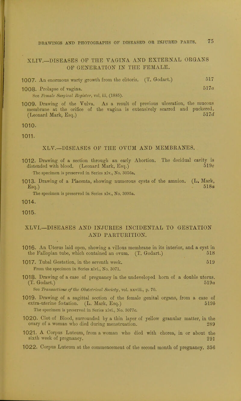 XLIV.—DISEASES OF THE VAGINA AND EXTERNAL ORGANS OP GENERATION IN THE FEMALE. 1007. An enormous warty growth from tlio clitoris. (T. Godart.) 517 1008. Prolapse of vagina. 517a See Female Surgical Register, vol. iii. (1885). 1009. Drawing of the Vulva. As a result of previous ulceration, the mucous membrane at the orifice of the vagina is extensively scarred and puckered. (Leonard Mark, Esq.) 517d 1010. 1011. X LV.—DISEASES OP THE OVUM AND MEMBRANES. 1012. Drawing of a section through an early Abortion. The decidual cavity is distended with blood. (Leonard Mark, Esq.) 5l9c The specimen is preserved in Series xlv., No. 3056a. 1013. Drawing of a Placenta, showing numerous cysts of the amnion. (L.Mark, Esq.) 518a The specimen is preserved in Series xlv., No. 3095a. 1014. 1015. XLVI.—DISEASES AND INJURIES INCIDENTAL TO GESTATION AND PARTURITION. 1016. An Uterus laid open, showing a villous membrane in its interior, and a cyst in the Fallopian tube, which contained an ovum. (T. Godart.) 518 1017. Tubal Gestation, in the seventh week. 519 From the specimen in Series xlvi., No. 3071. 1018. Drawing of a case of pregnancy in the undeveloped horn of a double uterus. (T. Godart.) 519a See Transactions of the Obstetrical Society, vol. xxviii., p. 70. 1019. Drawing of a sagittal section of the female genital organs, from a case of extra-uterine foetation. (L. Mark, Esq.) 5196 The specimen is preserved in Series xlvi., No. 3077c. 1020. Clot of Blood, surrounded by a thin layer of yellow granular matter, in the ovary of a woman who died during menstruation. 289 1021. A Corpus Luteum, from a woman who died with chorea, in or about the sixth week of pregnancy. 291 1022. Corpus Luteum at the commencement of the second month of pregnancy. 356