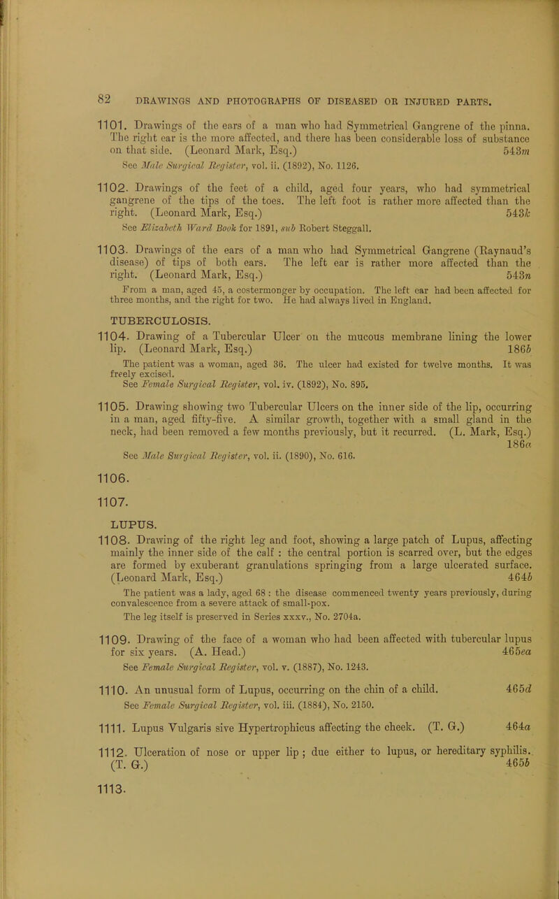 1101. Drawings of the ears of a man who had Symmetrical Gangrene of the pinna. The right ear is the more affected, and there has been considerable loss of substance on that side. (Leonard Mark, Esq.) 543m See Male Surgical Register, vol. ii. (1892), No. 1126. 1102. Drawings of the feet of a child, aged four years, who had symmetrical gangrene of the tips of the toes. The left foot is rather more affected than the right. (Leonard Mark, Esq.) 543& See Elizabeth Ward Book for 1891, sub Eobert Steggall. 1103. Drawings of the ears of a man who had Symmetrical Gangrene (Raynaud's disease) of tips of both ears. The left ear is rather more affected than the right. (Leonard Mark, Esq.) 543ra From a man, aged 45, a costermoDger by occupation. The left ear had been affected for three months, and the right for two. He had always lived in England. TUBERCULOSIS. 1104. Drawing of a Tubercular Ulcer on the mucous membrane lining the lower lip. (Leonard Mark, Esq.) 186S The patient was a woman, aged 36. The ulcer had existed for twelve months. It was freely excised. See Female Surgical Register, vol. iv. (1892), No. 895. 1105. Drawing showing two Tubercular Ulcers on the inner side of the lip, occurring in a man, aged fifty-five. A similar growth, together with a small gland in the neck, had been removed a few months previously, but it recurred. (L. Mark, Esq.) 186a See Male Surgical Register, vol. ii. (1890), No. 616. 1106. 1107. LUPUS. 1108. Drawing of the right leg and foot, showing a large patch of Lupus, affecting mainly the inner side of the calf : the central portion is scarred over, but the edges are formed by exuberant granulations springing from a large ulcerated surface. (Leonard Mark, Esq.) 4646 The patient was a lady, aged 68 : the disease commenced twenty years previously, during convalescence from a severe attack of small-pox. The leg itself is preserved in Series xxxv., No. 2704a. 1109. Drawing of the face of a woman who had been affected with tubercular lupus for six years. (A. Head.) 465ea See Female Surgical Register, vol. v. (1887), No. 1243. 1110. An unusual form of Lupus, occurring on the chin of a child. 465(2 See Female Surgical Register, vol. iii. (1884), No. 2150. 1111. Lupus Vulgaris sive Hypertrophicus affecting the cheek. (T. G.) 464a 1112- Ulceration of nose or upper lip; due either to lupus, or hereditary syphilis. (T. G.) 4656 1113-