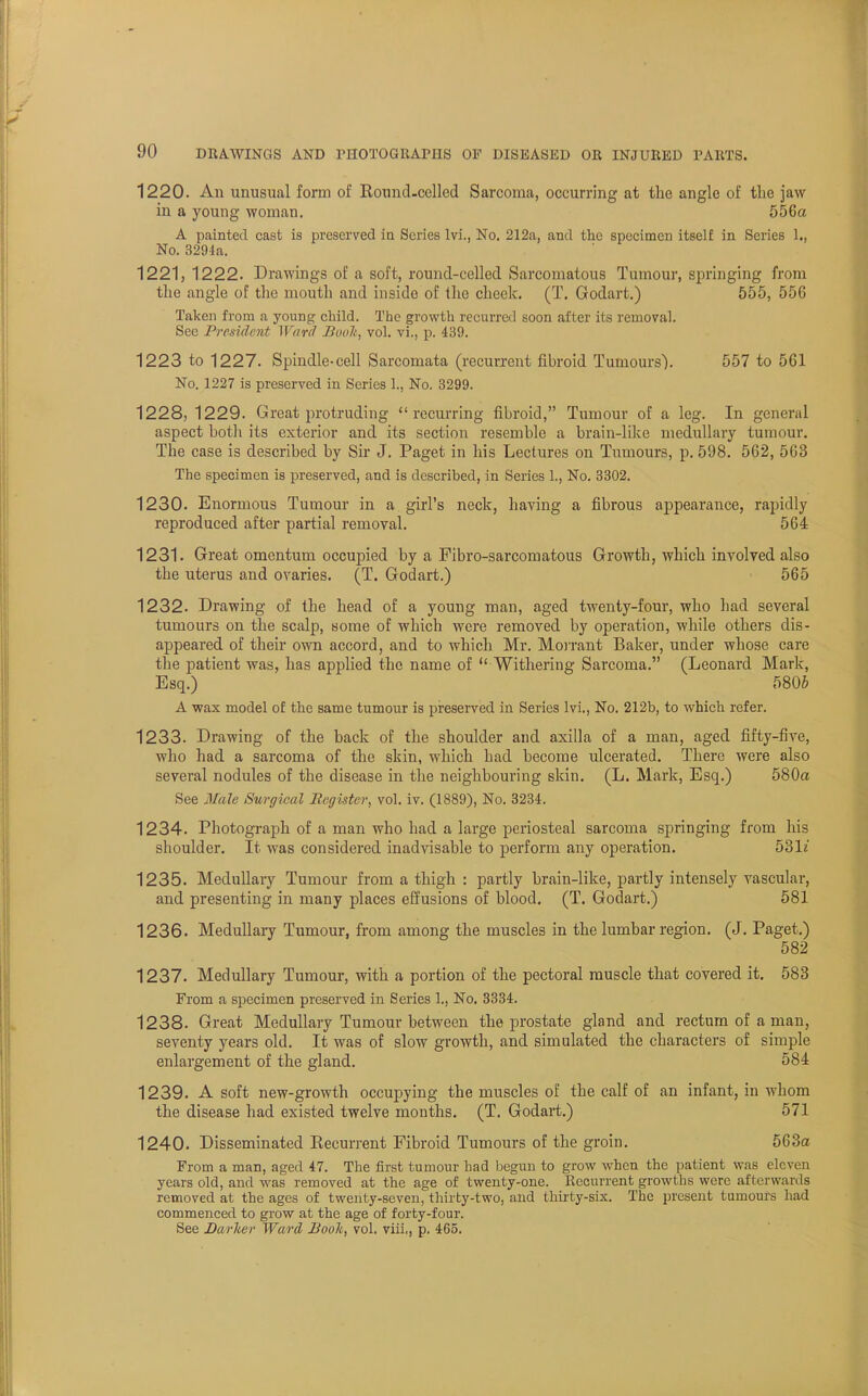 1220. An unusual form of Round-celled Sarcoma, occurring at the angle of the jaw in a young woman. 556a A painted cast is preserved in Series lvi., No. 212a, and the specimen itself in Series 1., No. 3291a. 1221, 1222. Drawings of a soft, round-celled Sarcomatous Tumour, springing from the angle of the mouth and inside of the cheek. (T. Godart.) 555, 556 Taken from a young child. The growth recurred soon after its removal. Sec President Ward Boolt, vol. vi., p. 439. 1223 to 1227. Spindle-cell Sarcomata (recurrent fibroid Tumours). 557 to 561 No. 1227 is preserved in Series 1., No. 3299. 1228, 1229. Great protruding recurring fibroid, Tumour of a leg. In general aspect both its exterior and its section resemble a brain-like medullary tumour. The case is described by Sir J. Paget in his Lectures on Tumours, p. 598. 562, 563 The specimen is preserved, and is described, in Series 1., No. 3302. 1230. Enormous Tumour in a girl's neck, having a fibrous appearance, rapidly reproduced after partial removal. 564 1231. Great omentum occupied by a Fibro-sarcomatous Growth, which involved also the uterus and ovaries. (T. Godart.) 565 1232. Drawing of the head of a young man, aged twenty-four, who had several tumours on the scalp, some of which were removed by operation, while others dis- appeared of their own accord, and to which Mr. Morrant Baker, under whose care the patient was, has applied the name of  Withering Sarcoma. (Leonard Mark, Esq.) 5806 A wax model of the same tumour is preserved in Series lvi., No. 212b, to which refer. 1233. Drawing of the back of the shoulder and axilla of a man, aged fifty-five, who had a sarcoma of the skin, which had become ulcerated. There were also several nodules of the disease in the neighbouring skin. (L. Mark, Esq.) 580a See Male Surgical Register, vol. iv. (1889), No. 3234. 1234. Photograph of a man who had a large periosteal sarcoma springing from his shoulder. It was considered inadvisable to perform any operation. 53L' 1235. Medullary Tumour from a thigh : partly brain-like, partly intensely vascular, and presenting in many places effusions of blood. (T. Godart.) 581 1236. Medullary Tumour, from among the muscles in the lumbar region. (J. Paget.) 582 1237. Medullary Tumour, with a portion of the pectoral muscle that covered it. 583 From a specimen preserved in Series 1., No. 3334. 1238. Great Medullary Tumour between the prostate gland and rectum of a man, seventy years old. It was of slow growth, and simulated the characters of simple enlargement of the gland. 584 1239. A soft new-growth occupying the muscles of the calf of an infant, in whom the disease had existed twelve months. (T. Godart.) 571 1240. Disseminated Recurrent Fibroid Tumours of the groin. 563a From a man, aged 47. The first tumour had begun to grow when the patient was eleven years old, and was removed at the age of twenty-one. Recurrent growths were afterwards removed at the ages of twenty-seven, thirty-two, and thirty-six. The present tumours had commenced to grow at the age of forty-four. See Barker Ward Booh, vol. viii., p. 465.