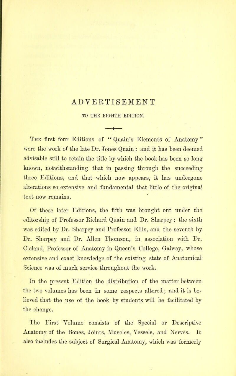 ADVERTISEMENT TO THE EIGHTH EDITION. The first four Editions of Quain's Elements of Anatomy were the work of the late Dr. Jones Quain ; and it has been deemed advisable still to retain the title by which the book has been so long known, notwithstanding that in passing through the succeeding three Editions, and that which now appears, it has undergone alterations so extensive and fundamental that little of the original text now remains. Of these later Editions, the fifth w^as brought out under the editorship of Professor Kichard Quain and Dr. Sharpey; the sixth was edited by Dr. Sharpey and Professor Ellis, and the seventh by Dr. Sharpey and Dr. Allen Thomson, in association with Dr. Cleland, Professor of Anatomy in Queen's College, Galway, whose extensive and exact knowledge of the existing state of Anatomical Science w^as of much service throughout the w^ork. In the present Edition the distribution of the matter between the two volumes has been in some respects altered; and it is be- lieved that the use of the book by students will be facilitated by the change. The First Volume consists of the Special or Descriptive Anatomy of the Bones, Joints, Muscles, Vessels, and Nerves. It also includes the subject of Surgical Anatomy, w^hich was formerly