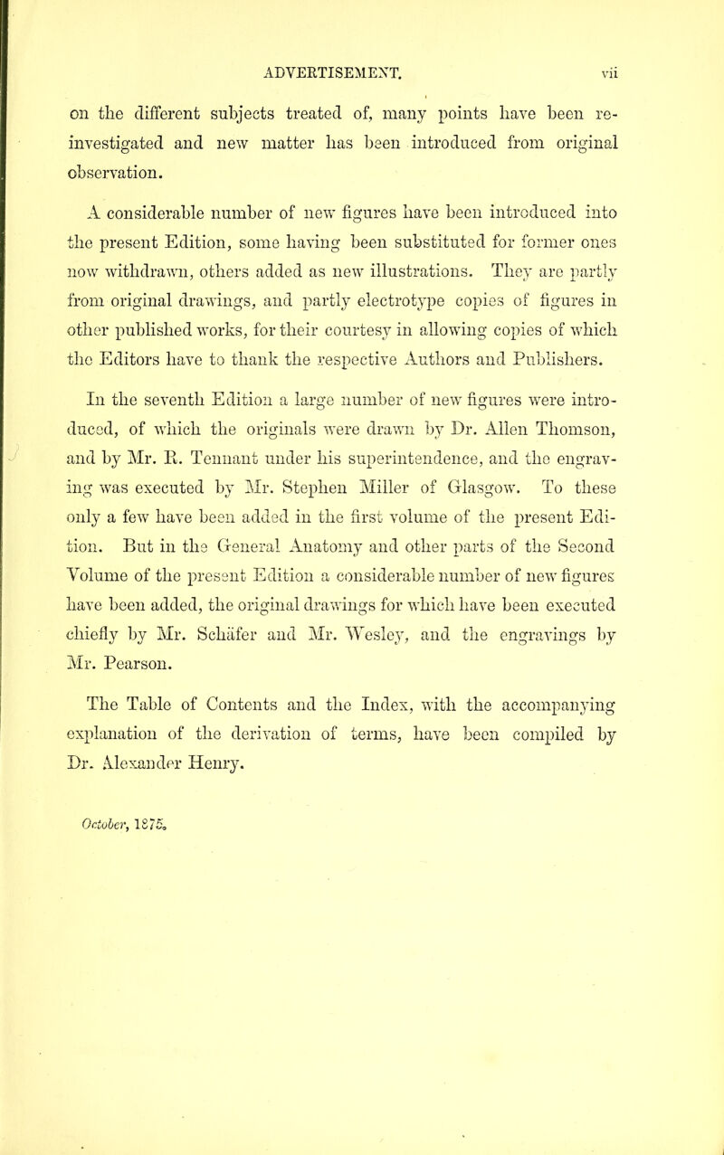 on the different subjects treated of, many points have been re- investigated and new matter has been introduced from original observation. A considerable number of new figures have been introduced into the present Edition, some having been substituted for former ones now withdrawn, others added as new illustrations. They are partly from original drawings, and partly electrotype copies of figures in other published works, for their courtesy in allowing copies of v/hich the Editors have to thank the respective Authors and Publishers. In the seventh Edition a large number of new figures were intro- duced, of which the originals were dravm by Dr. Allen Thomson, and by Mr. E. Tennant under his superintendence, and the engrav- ing was executed by Mr. Stephen Miller of Glasgow. To these only a few have been added in the first volume of the present Edi- tion. But in the General Anatomy and other parts of the Second Volume of the present Edition a considerable number of new figures have been added, the original drawings for which have been executed chiefly by Mr. Schiifer and Mr. Wesley, and the engravings by Mr. Pearson. The Table of Contents and the Index, with the accompanying explanation of the derivation of terms, have been compiled by Di\ Mexander Henry. October, 1875,