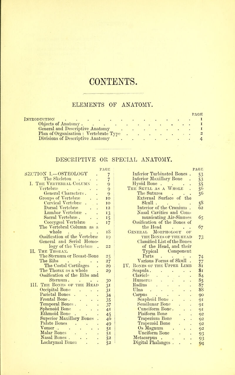 CONTENTS. ELEMENTS OF ANATOMY. TAGK INTRODUOTION I Objects of Anatomy i General and Descriptive Anatomy ....... i Plan of Organisation : Vertebrate Type , . 2 Divisions of Descriptive Anatomy . 4 DESCEIPTIYE Oil SPECIAL ANATOMY. SSCTION I.—OSTEOLOGY . The Skeleton . . . L The Vertebual Column Yertebne . . . . General Characters . Groups of Vertebra? Cervical Vertebra? . Dorsal Vertebrae Lumbar Vertebra? . Sacral Vertebra? . Coccygeal Vertebrae The Vertebral Cohimn as a whole . . . . Ossification of the Vertebric General and Serial Homo- logy of the Vertebr;y . II. The Tnur.AX. The Sternum or Breast-Bone The liibs The Costal Cartihxges The Thorax as a whole Ossification of the Eibs and Sternum. III. The Bones of the Head Occipital Bon(? Parietal Bones . Frontal Bone. Temporal Bones . Sphenoid Bone Ethmoid Bone . Superior Maxillary Bone Palate Bones Vomer . Malar Bones Nasal Bones . . . Lachrymal Bones AGE 7 7 9 9 9 10 10 12 13 15 17 iS 19 22 25 27 29 29 34 35 37 41 45 46 49 51 51 52 52 ;i i Infeiior Turbinated Bones . Inferior MaxiUary Bone Hyoid Bone . . . . The Skull as a Whole The Sutures . . . External Surface of the Skull .... Interior of the Cranium . Nasal Cavities and Com- municating Air-Sinuses Ossification of the Bones of the Head . . . General Mohphology of THE Bones (^f 'J'he head Classified List of the Bones of the Head, and tlieir Typical Component Parts . . - . Various Forms of Skull . IV. ]]()Nes of the Upper Limb Scapula. . . . . Clavich' .... Hmnerii.-i . . . . Padius .... Ulna Carpus .... Scaphoid Bone . . . Semilunar Bone Cuneiform Bone. . . Pisiform Bone Trapezium Bone Trapezoid Bone Os Magnum , . . Unciform Bone Metacarpus . . . . Digital Phalan<res . . 53 53 55 56 56 58 62 65 67 73 74 77 81 81 84 85 87 88 90 91 91 91 92 92 92 92 93 93 94