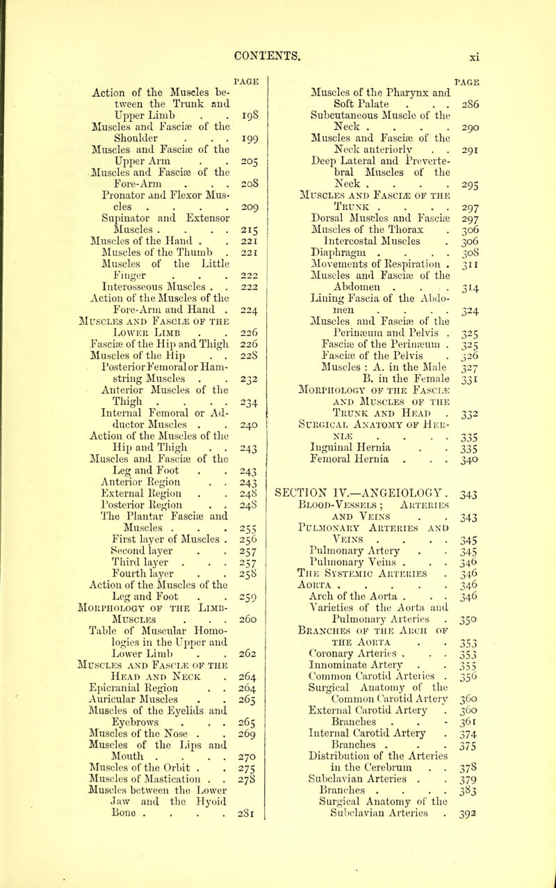 PAGE Action of the Muscles be- tween the Trunk and Upper Limb . . 19S Muscles and Fascite of the Shoulder . . . 199 Muscles and Fascite of the Upper Ann . .205 Muscles and Fascia? of the Fore-Arm . . . 208 Pronator and Flexor Mus- cles .... 209 Supinator and Extensor Muscles . . . . 215 Muscles of the Hand . . 221 Muscles of the Thumb . 221 Muscles of the Little Finger . . . 222 Literosseous Muscles . . 222 Action of the Muscles of the Fore-Arm and Hand . 224 Muscles and Fasciae of the Lower Limb . . 226 Fascire of the Hip and Thigh 226 Muscles of the Hip . . 228 Posterior Femoral or Ham- strnig Muscles . . 232 Anterior Muscles of the Thigh . . . . 234 Liternal Femoral or Ad- ductor Muscles . . 240 Action of the Muscles of tlie Hip and Thigh . . 243 Muscles and Fascire of the Leg and Foot . . 243 Anterior Region . . 243 ]']xternal Kegion . . 248 Posterior Region . . 24S The Plantar Fascia? and Muscles . . '255 First layer of Muscles . 256 Second layer . .257 Third layer . . . 257 Fourth layer . . 258 Action of the Muscles of the Leg and Foot . . 250 Morphology of the Limb- Muscles . . . 260 Table of Muscular Homo- logies in the Upper and Lower Limb . . 262 Muscles axd Fasciae of the Head and Neck . 264 Epicranial Region . . 264 Auricular JMuscles . .265 Muscles of the Eyelids and Eyebrows . . . 265 Muscles of the Nose . . 269 Muscles of the Lips and Mouth . . . . 270 Muscles of the Orbit . .275 Muscles of Mastication . . 278 Muscles between the Lower Jaw and the Hyoid Bone .... 281 page Muscles of the Pharynx and Soft Palate . . . 286 Subcutaneous Muscle of the Neck .... 290 Muscles and Fascise of the Neck anteriorly . . 291 Deep Lateral and Preverte- bral Muscles of the Neck .... 295 Muscles and Fasci-e of the Trunk . . . . 297 Dorsal Muscles and Fascia? 297 Muscles of the Thorax . 306 Intercostal Muscles . 306 Diaphragm . . . . 308 jMovements of Respiration . 311 Muscles and Fascia? of the Abdomen . . -314 Lining Fascia of the Abdo- men . . . . 324 Muscles and Fascia? of tlie Perina?um and Pelvis , 325 Fascia? of the Perina?um . 325 Fascia? of the Pelvis . 326 Muscles : A. in the Male 327 B. in the Female 331 Morphology of the Fasci/k AND Muscles of the Trunk and Head . 332 Surgical Anato:s[y of Heu- NLE . . . . 335 Liguinal Hernia . -335 Femoral Hernia . . . 340 SECTION IV.—ANGEIOLOGY. 343 Blood-Vessels ; Arteries AND Veins . . 343 Pulmonary Arteries and Veins . . . • 345 Pulmonary Artery . . 345 Pulmonary Veins . . . 346 The Systemic Arteries . 346 Aop.TA 346 Arch of the Aorta . . . 346 Varieties of the Aorta and Pulmonary Arteries . 350 Branches of the Arch of THE Aorta . . 353 Coronary Arteries . . . 353 Innominate Arter}' . -355 Common Carotid Arteries . 356 Surgical Anatomy of the Common Carotid Artery 360 External Carotid Artery . 360 Branches . . - 361 Internal Carotid Artery . 374 Branches , . -375 Distribution of the Arteries in the Cerebrum . . 378 Subclavian Arteries . -379 Branches . . . . 383 Surgical Anatomy of the Subclavian Arteries . 392