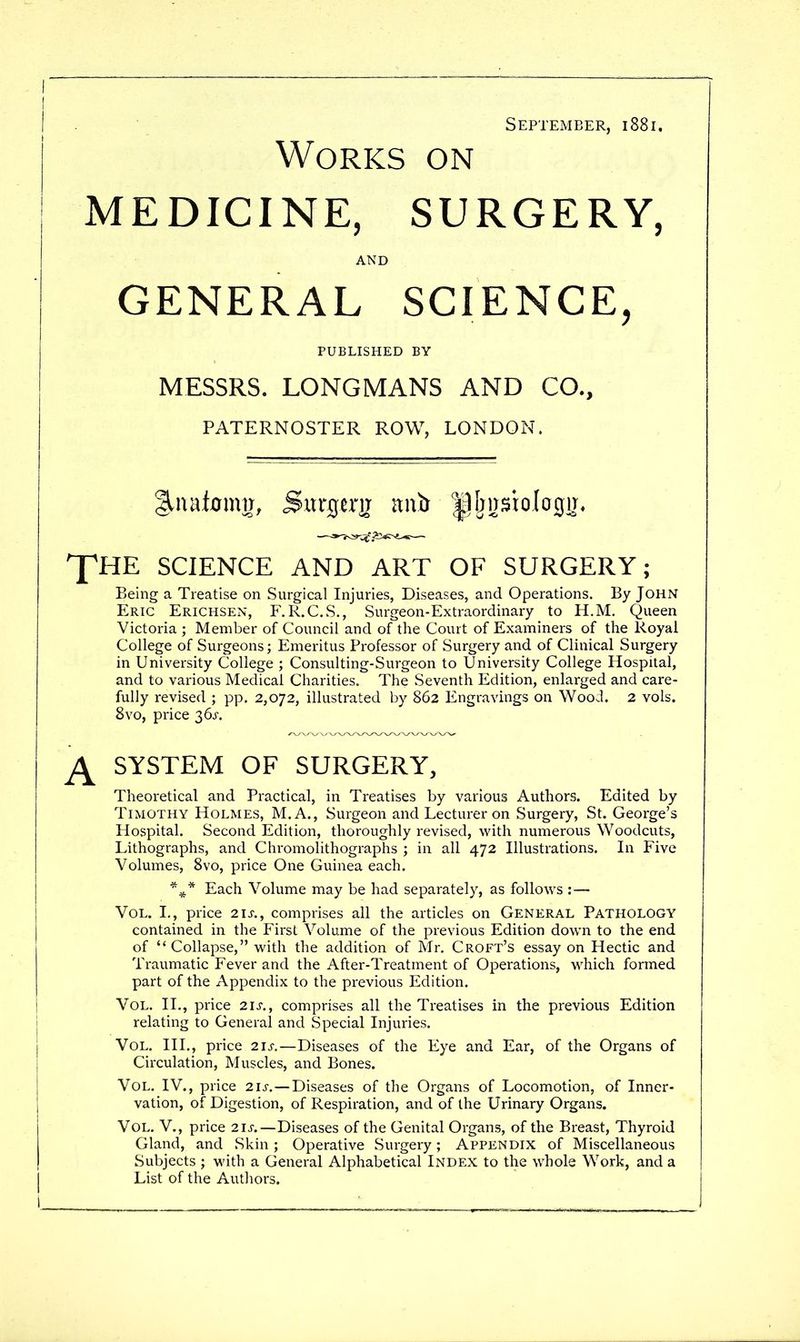 September, i88i. Works on MEDICINE, SURGERY, AND GENERAL SCIENCE, PUBLISHED BY MESSRS. LONGMANS AND CO., PATERNOSTER ROW, LONDON. XHE SCIENCE AND ART OF SURGERY; Being a Treatise on Surgical Injuries, Diseases, and Operations. By John Eric Erichsen, F.R.C.S., Surgeon-Extraordinary to H.M. Queen Victoria ; Member of Council and of the Court of Examiners of the Royal College of Surgeons; Emeritus Professor of Surgery and of Clinical Surgery in University College ; Consulting-Surgeon to University College Hospital, and to various Medical Charities. The Seventh Edition, enlarged and care- fully revised ; pp. 2,072, illustrated by 862 Engravings on Woo J. 2 vols. 8vo, price 36^-. ^ SYSTEM OF SURGERY, Theoretical and Practical, in Treatises by various Authors. Edited by Timothy Holmes, M.A., Surgeon and Lecturer on Surgery, St. George's Hospital. Second Edition, thoroughly revised, with numerous Woodcuts, Lithographs, and Chromolithographs ; in all 472 Illustrations. In Five Volumes, 8vo, price One Guinea each. Each Volume may be had separately, as follows :— Vol. L, price 2IJ-., comprises all the articles on GENERAL PATHOLOGY contained in the First Volume of the previous Edition down to the end of Collapse, with the addition of Mr, Croft's essay on Hectic and Traumatic Fever and the After-Treatment of Operations, which formed part of the Appendix to the previous Edition. Vol. II., price 21J., comprises all the Treatises in the previous Edition relating to General and Special Injuries. Vol. III., price 21s.—Diseases of the Eye and Ear, of the Organs of Circulation, Muscles, and Bones. Vol. IV., price 21s. — Diseases of the Organs of Locomotion, of Inner- vation, of Digestion, of Respiration, and of the Urinary Organs. Vol. v., price 21^.—Diseases of the Genital Organs, of the Breast, Thyroid Gland, and Skin ; Operative Surgery; Appendix of Miscellaneous Subjects ; with a General Alphabetical Index to the whole Work, and a List of the Authors.