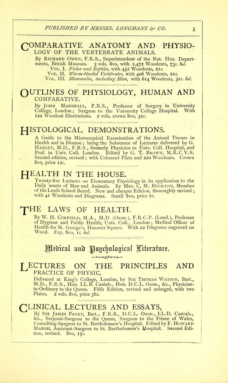 (COMPARATIVE ANATOMY AND PHYSIO- LOGY OF THE VERTEBRATE ANIMALS. By Richard Owen, F.R.S., Superintendent of the Nat. Hist. Depart- ments, British Museum. 3 vols. 8vo, with 1,472 Woodcuts, 73>r, 6t/. Vol. I. Fishes and Reptiles, with 452 Woodcuts, 21s. Vol. II. Warm-blooded Vertebrates, with 406 Woodcuts, 21s. Vol, III. Mammalia, including Man, with 614 Woodcuts, 31 J. dd. OUTLINES OF PHYSIOLOGY, HUMAN AND COMPARATIVE. By John Marshall, F.R.S., Professor of Surgery in University College, London; Surgeon to the University College Hospital. With 122 Woodcut Illustrations. 2 vols, crown 8vo, 32J-. f^ISTOLOGICAL DEMONSTRATIONS. A Guide to the Microscopical Examination of the Animal Tissues in Health and in Disease ; being the Substance of Lectures delivered by G. Harley, M.D., F.R.S., formerly Physician to Univ. Coll. Hospital, and Prof, in Univ. Coll. London. Edited by G. T. Brown, M.R.C.V.S. Second edition, revised ; with Coloured Plate and 220 Woodcuts. Crown 8vo, price \2s. f^EALTH in the HOUSE. Twenty-five Lectures on Elementary Physiology in its application to the Daily wants of Man and Animals. By Mrs, C. M. Buckton, Member of the Leeds School Board, New and cheaper Edition, thoroughly revised ; with 41 Woodcuts and Diagrams. Small 8vo, price 2s. '^HE LAWS OF HEALTH. By W. H. CORFIELD, M.A,, M.D. (Oxon,), F.R.CP, (Lond.), Professor of Hygiene and Public Health, Univ. Coll., London; Medical Officer of Health for St. George's, Hanover Square. With 22 Diagrams engraved on Wood. Fcp. 8vo, \s. 6d. T ECTURES ON THE PRINCIPLES AND | PRACTICE OF PHYSIC, ' Delivered at King's College, London, by Sir Thomas Watson, Bart,, | M.D., F.R.S., Hon, LL,B. Cantab,, Hon. D,C.L, Oxon., &c.. Physician- | in-Ordinary to the Queen. Fifth Edition, revised and enlarged, with two j Plates. 2 vols. 8vo, price 36j-. CLINICAL LECTURES AND ESSAYS, By Sir James Paget, Bart,, F,R,S., D.C.L. Oxon., LL.D. Cantab., &c., Serjeant-Surgeon to the Queen, Surgeon to the Prince of Wales, Consulting-Surgeon to St. Bartholomew's Hospital. Edited by F. Howard Marsh, Assistant-Surgeon to St. Bartholomew's hospital. Second Edi- tion, revised. 8vo, I5j-.