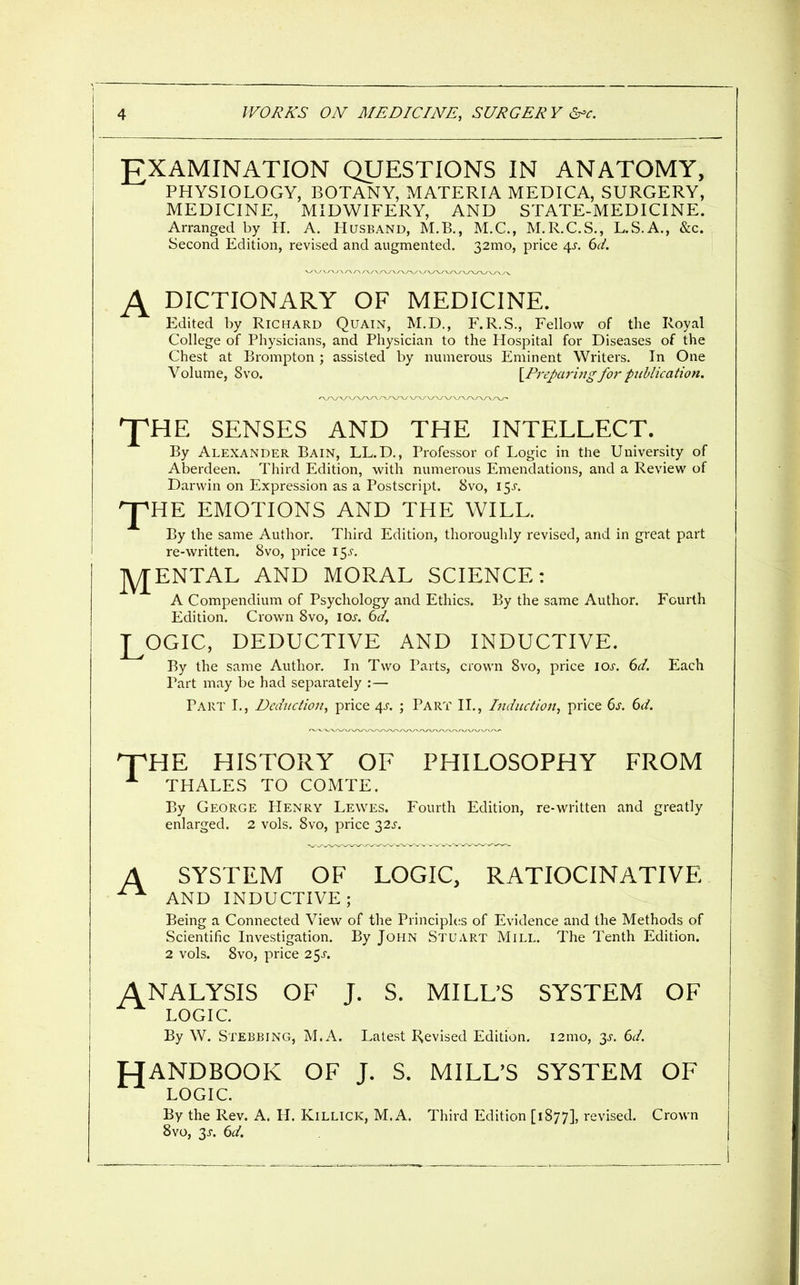 EXAMINATION QUESTIONS IN ANATOMY, PHYSIOLOGY, BOTANY, MATERIA MEDICA, SURGERY, MEDICINE, MIDWIFERY, AND STATE-MEDICINE. Arranged by H. A. Husband, M.B., M.C., M.R.C.S., L.S.A., &c. Second Edition, revised and augmented. 32mo, price /\s. 6d. DICTIONARY OF MEDICINE. Edited by Richard Quain, M.D., F.R.S., Fellow of the Royal College of Physicians, and Physician to the Hospital for Diseases of the Chest at Brompton ; assisted by numerous Eminent Writers. In One Volume, 8vo. {P^-epari/ig for publication. J^HE SENSES AND THE INTELLECT. By Alexander Bain, LL.D., Professor of Logic in the University of Aberdeen. Third Edition, with numerous Emendations, and a Review of Darwin on Expression as a Postscript. Svo, 15^. '^HE EMOTIONS AND THE WILL. By the same Author. Third Edition, thoroughly revised, and in great part re-written. Svo, price i^s. ]y[ENTAL AND MORAL SCIENCE: A Compendium of Psychology and Ethics. By the same Author. Fourth Edition. Crown Svo, los. 6d. LOGIC, DEDUCTIVE AND INDUCTIVE. By the same Author. In Two Parts, crown Svo, price loj-. 6J. Each Part may be had separately :— Part I., Deduction, price 4J. ; Part II., Induction, price 6^-. 6</. 'TTHE HISTORY OF PHILOSOPHY FROM THALES TO COMTE. By George Henry Lewes. Fourth Edition, re-written and greatly enlarged. 2 vols. Svo, price 32^-. A SYSTEM OF LOGIC, RATIOCINATIVE ^ AND INDUCTIVE; Being a Connected View of the Principles of Evidence and the Methods of Scientific Investigation. By John Stuart Mill. The Tenth Edition. 2 vols. Svo, price 2.^s. ANALYSIS OF J. S. MILL'S SYSTEM OF LOGIC. By W. Stebbing, M.A. Latest Revised Edition. i2mo, 6d. HANDBOOK OF J. S. MILL'S SYSTEM OF LOGIC. By the Rev. A. H. Killick, M.A. Third Edition [1877], revised. Crown Svo, 3^. 6d.