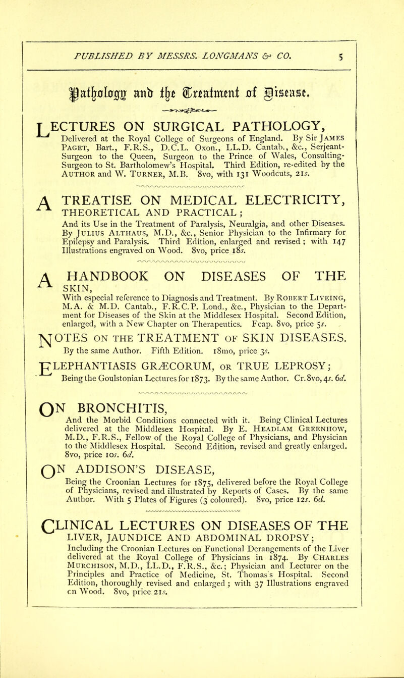 T ECTURES ON SURGICAL PATHOLOGY, ^ Delivered at the Royal College of Surgeons of England. By Sir James Paget, Bart., F.R.S., D.C.L. Oxon., LL.D. Cantab., &c., Serjeant- Surgeon to the Queen, Surgeon to the Prince of Wales, Consulting- Surgeon to St. Bartholomew's Hospital. Third Edition, re-edited by the Author and W. Turner, M.B. 8vo, with 131 Woodcuts, 21s. TREATISE ON MEDICAL ELECTRICITY, THEORETICAL AND PRACTICAL; And its Use in the Treatment of Paralysis, Neuralgia, and other Diseases. By Julius Althaus, M.D., &c,, Senior Physician to the Infirmary for Epilepsy and Paralysis. Third Edition, enlarged and revised ; with 147 Illustrations engraved on Wood. 8vo, price iSs. A HANDBOOK ON DISEASES OF THE ^ SKIN, With especial reference to Diagnosis and Treatment. By Robert Liveing, M.A. & M.D. Cantab., F.R.C.P. Lond., &c.. Physician to the Depart- ment for Diseases of the Skin at the Middlesex Ilospital. Second Edition, enlarged, with a New Chapter on Therapeutics. Fcap. 8vo, price 5^-. ]S^OTES ON THE TREATMENT of SKIN DISEASES. By the same Author. Fifth Edition. i8mo, price 3^-. ELEPHANTIASIS GR^CORUM, or TRUE LEPROSY; Being the Goulstonian Lectures for 1873. By the same Author. Cr. 8vo, 4^. 6a'. QN BRONCHITIS, And the Morbid Conditions connected with it. Being Clinical Lectures delivered at the Middlesex Hospital. By E. Headlam Greenhow, M.D., F.R.S., Fellow of the Royal College of Physicians, and Physician to the Middlesex Hospital. Second Edition, revised and greatly enlarged. 8vo, price 10s. 6d. QN ADDISON'S DISEASE, Being the Croonian Lectures for 1875, delivered before the Royal College of Physicians, revised and illustrated by Reports of Cases. By the same Author. With 5 Plates of Figures (3 coloured). 8vo, price 12s. 6d. CLINICAL LECTURES ON DISEASES OF THE LIVER, JAUNDICE AND ABDOMINAL DROPSY; Including the Croonian Lectures on Functional Derangements of the Liver delivered at the Royal College of Physicians in 1874. By Charles MURCHISON, M.D., LL.D., F.R.S., &c.; Physician and Lecturer on the Principles and Practice of Medicine, St. Thomas's Hospital. Second Edition, thoroughly revised and enlarged ; with 37 Illustrations engraved cn Wood. 8vo, price 21s.
