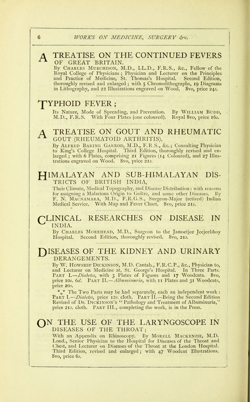 TREATISE ON THE CONTINUED FEVERS OF GREAT BRITAIN. By Charles Murchison, M.D., LL.D., F.R.S., &c., Fellow of the Royal College of Physicians ; Physician and Lecturer on the Principles and Practice of Medicine, St. Thomas's Hospital. Second Edition, thoroughly revised and enlarged ; with 5 Chromolithographs, 19 Diagrams in Lithography, and 22 Illustrations engraved on Wood. 8vo, price 24^. ^YPHOID FEVER ; Its Nature, Mode of Spreading, and Prevention. By William Budd, M.D., F.R.S. With P'our Plates (one coloured). Royal 8vo, price 16^. TREATISE ON GOUT AND RHEUMATIC GOUT (RHEUMATOID ARTHRITIS). By Alfred Baring Garrod, M.D., F.R.S., &c.; Consulting Physician to King's College Hospital, Third Edition, thoroughly revised and en- larged ; with 6 Plates, comprising 21 Figures (14 Coloured), and 27 Illus- trations engraved on Wood. 8vo, price 2iJ-. HIMALAYAN AND SUB-HIMALAYAN DIS- TRICTS OF BRITISH INDIA, Their Climate, Medical Topography, and Disease Distribution : with reasons for assigning a Malarious Origin to Goitre, and some other Diseases. By F. N. MacnamarA, M.D., F.R.G.S., Surgeon-Major (retired) Indian Medical Service. With Map and Fever Chart. 8vo, price 21s. pLINICAL RESEARCHES ON DISEASE IN ^ INDIA. By Charles Moreiiead, M.D., Surgeon to the Jamsetjee Jeejeebhoy Hospital. Second Edition, thoroughly revised. 8vo, 2Ij-. DISEASES OF THE KIDNEY AND URINARY DERANGEMENTS. By W. HowsHiP Dickinson, M.D. Cantab., F.R.C.P., &c.. Physician to, and Lecturer on Medicine at, St. George's Hospital. In Three Parts. Part I.—Diabetes, with 3 Plates of Figures and 17 Woodcuts. 8vo, price IOJ-. 6d. Part II.—Albuviimiria, with ii Plates and 31 Woodcuts, price 20J-. The Two Parts may be had separately, each an independent work : Part I.—Diabetes, price \2s. cloth. Part II.—Being the Second Edition Revised of Dr. Dickinson's  Pathology and Treatment of Albuminuria, price 21^-. cloth. Part HI., completing the work, is in the Press. QN THE USE OF THE LARYNGOSCOPE IN DISEASES OF THE THROAT; With an Appendix on Rhinoscopy. By Morell Mackenzie, M.D. Lond., Senior Physician to the Hospital for Diseases of the Throat and Chest, and Lecturer on Diseases of the Throat at the London Hospital. Third Edition, revised and enlarged; with 47 Woodcut Illustrations. 8vo, price ^s.
