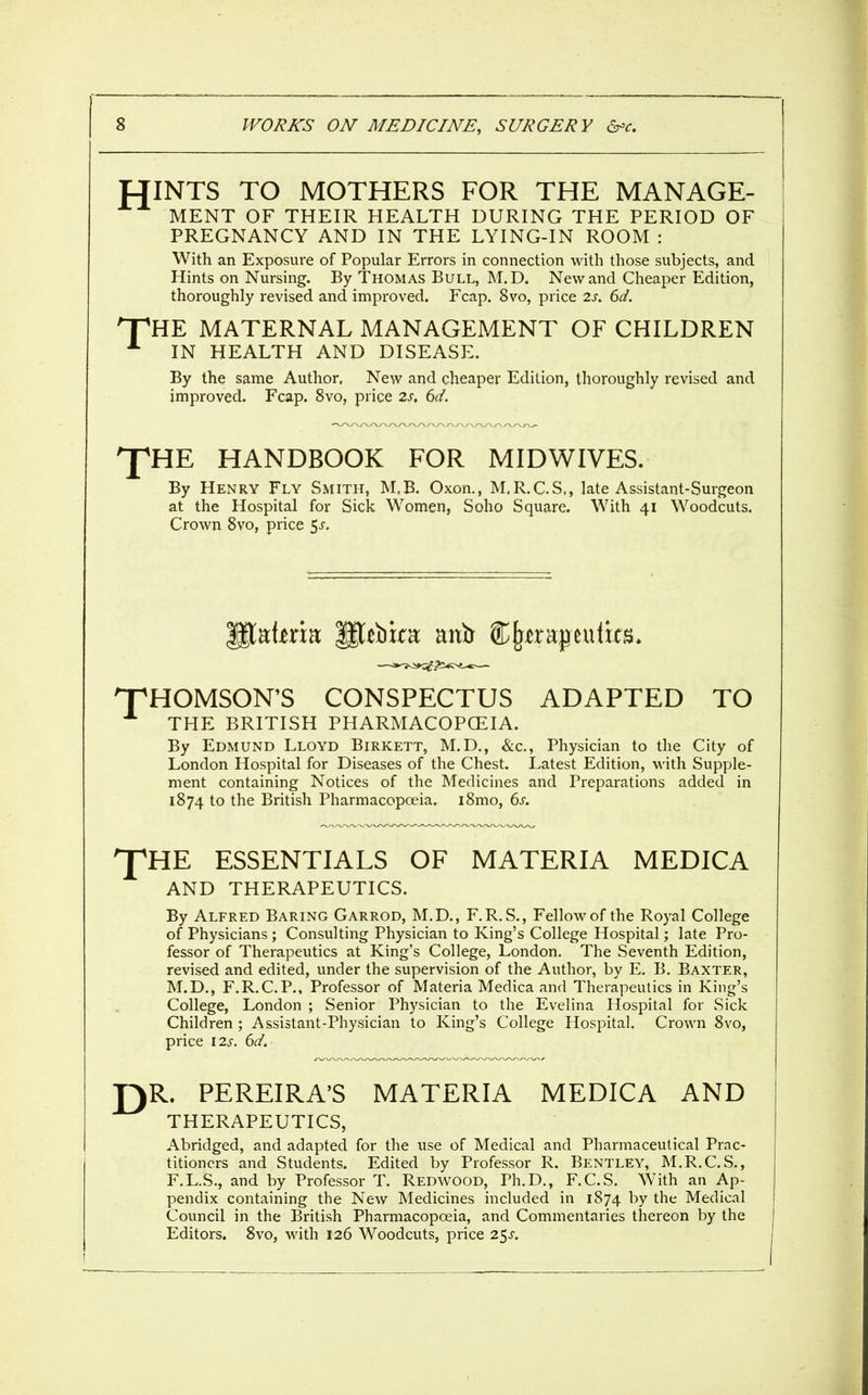 HINTS TO MOTHERS FOR THE MANAGE- MENT OF THEIR HEALTH DURING THE PERIOD OF PREGNANCY AND IN THE LYING-IN ROOM : With an Exposure of Popular Errors in connection with those subjects, and Hints on Nursing. By Thomas Bull, M.D. New and Cheaper Edition, thoroughly revised and improved. Fcap. 8vo, price 2s. 6d. 'HE MATERNAL MANAGEMENT OF CHILDREN IN HEALTH AND DISEASE. By the same Author, New and cheaper Edition, thoroughly revised and improved. Fcap. 8vo, price 2s, 6d. 'J^HE HANDBOOK FOR MIDWIVES. By Henry Fly Smith, M.B. Oxon., M.R.C.S., late Assistant-Surgeon at the Hospital for Sick Women, Soho Square. With 41 Woodcuts. Crown 8vo, price 5^. HOMSON'S CONSPECTUS ADAPTED TO By Edmund Lloyd Birkett, M.D., &c., Physician to the City of London Hospital for Diseases of the Chest. Latest Edition, with Supple- ment containing Notices of the Medicines and Preparations added in 1874 to the British Pharmacopoeia. i8mo, 6^. I'HE ESSENTIALS OF MATERIA MEDICA AND THERAPEUTICS. By Alfred Baring Garrod, M.D., F.R.S., Fellow of the Royal College of Physicians ; Consulting Physician to King's College Hospital; late Pro- fessor of Therapeutics at King's College, London. The Seventh Edition, revised and edited, under the supervision of the Author, by E. B. Baxter, M.D., F.R.C.P., Professor of Materia Medica and Therapeutics in King's College, London ; Senior Physician to the Evelina Hospital for Sick Children; Assistant-Physician to King's College Hospital. Crown 8vo, price I2s. 6d. r)R. PEREIRA'S MATERIA MEDICA AND THERAPEUTICS, Abridged, and adapted for the use of Medical and Pharmaceutical Prac- titioners and Students. Edited by Professor R. Bentley, M.R.C.S., F.L.S., and by Professor T. Redwood, Ph.D., F.C.S. With an Ap- pendix containing the New Medicines included in 1874 the Medical Council in the British Pharmacopoeia, and Commentaries thereon by the Editors. 8vo, with 126 Woodcuts, price 25j. THE BRITISH PHARMACOPCEIA.