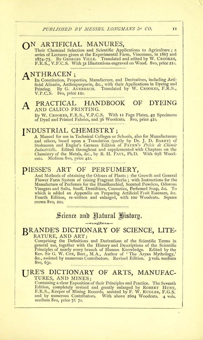 QN ARTIFICIAL MANURES, Their Chemical Selection and Scientific Applications to Agriculture ; a series of Lectures given at the Experimental Farm, Vincennes, in 1867 and 1874-75, By Georges Ville. Translated and edited by W. Crookes, F. R. S., V. P. C. S. With 31 Illustrations engraved on Wood. 8vo, price 21^^-. ANTHRACEN; Its Constitution, Properties, Manufacture, and Derivatives, including Arti- ficial Alizarin, Anthrapurpurin, &c., with their Apphcations in Dyeing and Printing. By G. Auerbach. Translated by W. Crookes, F.R.S., V.P.C.S. 8vo, price \2s. A PRACTICAL HANDBOOK OF DYEING AND CALICO PRINTING. By W. Crookes, F.R.S., V.P.C.S. With 11 Page Plates, 49 Specimens of Dyed and Printed Fabrics, and 36 Woodcuts. 8vo, price 42^-. industrial CHEMISTRY; A Manual for use in Technical Colleges or Schools, also for Manufacturers and others, based upon a Translation (partly by Dr. J. D. Barry) of Stohmann and Engler's German Edition of Payen's Precis de Chi;nie Indiisti-idle. Edited throughout and supplemented with Chapters on the Chemistry of the Metals, &c., by B. H. Paul, Ph.D. With 698 Wood- cuts. Medium 8vo, price 42X. piESSE'S ART OF PERFUMERY, And Methods of obtaining the Odours of Plants ; the Growth and General Flower Farm System of raising Fragrant Herbs ; with Instructions for the Manufacture of Perfumes for the Handkerchief, Scented Powders, Odorous Vinegars and Salts, Snuff, Dentifrices, Cosmetics, Perfumed Soap, &c. To which is added an Appendix on Preparing Artificial Fruit Essences, &c. Fourth Edition, re-written and enlarged, with 100 Woodcuts. Square crown 8vo, 2.\s. ^iima aixtr Natural pisforg. DRANDFS DICTIONARY OF SCIENCE, LITE- ^ RATURE, AND ART; Comprising the Definitions and Derivations of the Scientific Terms in general use, together with the History and Descriptions of the Scientific Principles of nearly every branch of Human Knowledge. Edited by the Rev. Sir G. W. Cox, Bart., M.A., Author of ' The Aryan Mythology,' &c., assisted by numerous Contributors. Revised Edition. 3 vols, medium 8vo, 63^-. TIRE'S DICTIONARY OF ARTS, MANUFAC- TURES, AND MINES; Containing a clear Exposition of their Principles and Practice. The Seventh Edition, completely revised and greatly enlarged by Robert Hunt, F.R.S., Keeper of Mining Records, assisted by F. W. Rudler, F.G.S. and by numerous Contributors. With above 2604 Woodcuts. 4 vols, medium 8vo, price 7/. ^s.