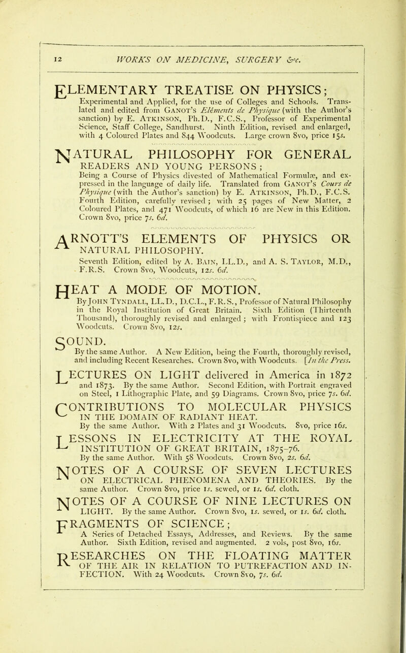 £LEMENTARY TREATISE ON PHYSICS; Experimental and Applied, for the use of Colleges and Schools. Trans- lated and edited from Ganot's Elements de Physique (with the Author's sanction) by E, Atkinson, Ph.D., F.C.S., Professor of Experimental Science, Staff College, Sandhurst. Ninth Edition, revised and enlarged, with 4 Coloured Plates and 844 Woodcuts. Large crown 8vo, price 15^. N JATURAL PHILOSOPHY FOR GENERAL READERS AND YOUNG PERSONS ; Being a Course of Physics divested of Matliematical Formul?e, and ex- pressed in the language of daily life. Translated from Ganot's Cours de Physique [\\\\\\ the Author's sanction) by E. Atkinson, Ph.D., F.C.S. Fourth Edition, carefully revised ; with 25 pages of New Matter, 2 Coloured Plates, and 471 Woodcuts, of which 16 are New in this Edition. Crown 8vo, price 7^. (:)d. ARNOTrS ELEMENTS OF PHYSICS OR ^ NATURAL PHILOSOPHY. Seventh Edition, edited by A. Bain, LL.D., and A. S. Taylor, M.D., F.R.S. Crown 8vo, Woodcuts, \2s. 6d. UEAT A MODE OF MOTION. By John Tyndall, LL.D., D.C.L., F.R.S., Professor of Natural Philosophy in the Royal Institution of Great Britain. Sixth Edition (Thirteenth Thousand), thoroughly revised and enlarged; with Frontispiece and 123 Woodcuts. Crown 8vo, 12s. COUND. By the same Author. A New Edition, being the Fourth, thoroughly revised, and including Recent Researches. Crown 8vo, with Woodcuts. [/// the Press. T ECTURES ON LIGHT delivered in America in 1872 ~^ and 1873. By the same Author. Second Edition, with Portrait engraved on Steel, l Lithographic Plate, and 59 Diagrams. Crown 8vo, price 7^-. 6d. (CONTRIBUTIONS TO MOLECULAR PHYSICS ^ IN THE DOMAIN OF RADIANT HEAT. By the same Author. With 2 Plates and 31 Woodcuts. 8vo, price \6s. T ESSONS IN ELECTRICITY AT THE ROYAL ^ INSTITUTION OF GREAT BRITAIN, 1875-76. By the same Author. With 58 Woodcuts. Crown 8vo, 2s. 6d. IVfOTES OF A COURSE OF SEVEN LECTURES ■^^ ON ELECTRICAL PHENOMENA AND THEORIES. By the same Author. Crown 8vo, price is. sewed, or is. 6d. cloth. 7SJ0TES OF A COURSE OF NINE LECTURES ON LIGHT. By the same Author. Crown 8vo, is. sewed, or is. 6d. cloth. pRAGMENTS OF SCIENCE; A Series of Detached Essays, Addresses, and Reviews. By the same Author. Sixth Edition, revised and augmented. 2 vols, post 8vo, 16^. RESEARCHES ON THE FLOATING MATTER ■t^- OF THE AIR IN RELATION TO PUTREFACTION AND IN- FECTION. With 24 Woodcuts. Crown 8vo, 7^. ed.