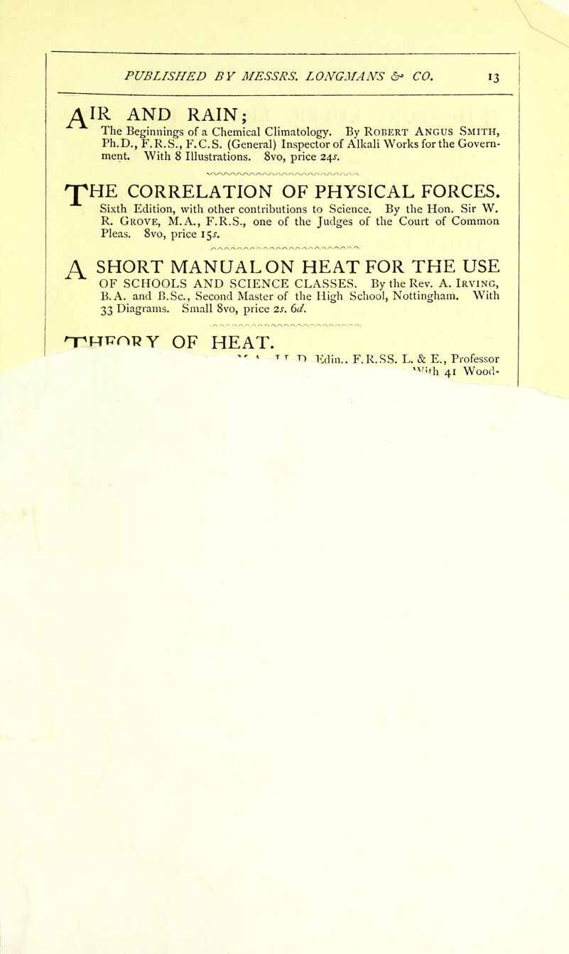 ^IR AND RAIN; The Beginnings of a Chemical Climatology. By Robert Angus Smith, Ph.D., F.R.S., F.C.S. (General) Inspector of Alkali Works for the Govern- ment. With 8 Illustrations. 8vo, price 2^s. 'pHE CORRELATION OF PHYSICAL FORCES. Sixth Edition, with other contributions to Science. By the Hon. Sir W. R. Grove, M.A., F.R.S., one of the Judges of the Court of Common Pleas. 8vo, price i^s. A SHORT MANUAL ON HEAT FOR THE USE OF SCHOOLS AND SCIENCE CLASSES. By the Rev. A. Irving, B.A. and B.Sc, Second Master of the High School, Nottingham. With 33 Diagrams. Small 8vo, price 2s. 6d. '-pRi^nRY OF HEAT.  ^ T T T) Edin.. F.R.SS. L. & E., Professor ^^'^th 41 Wood-