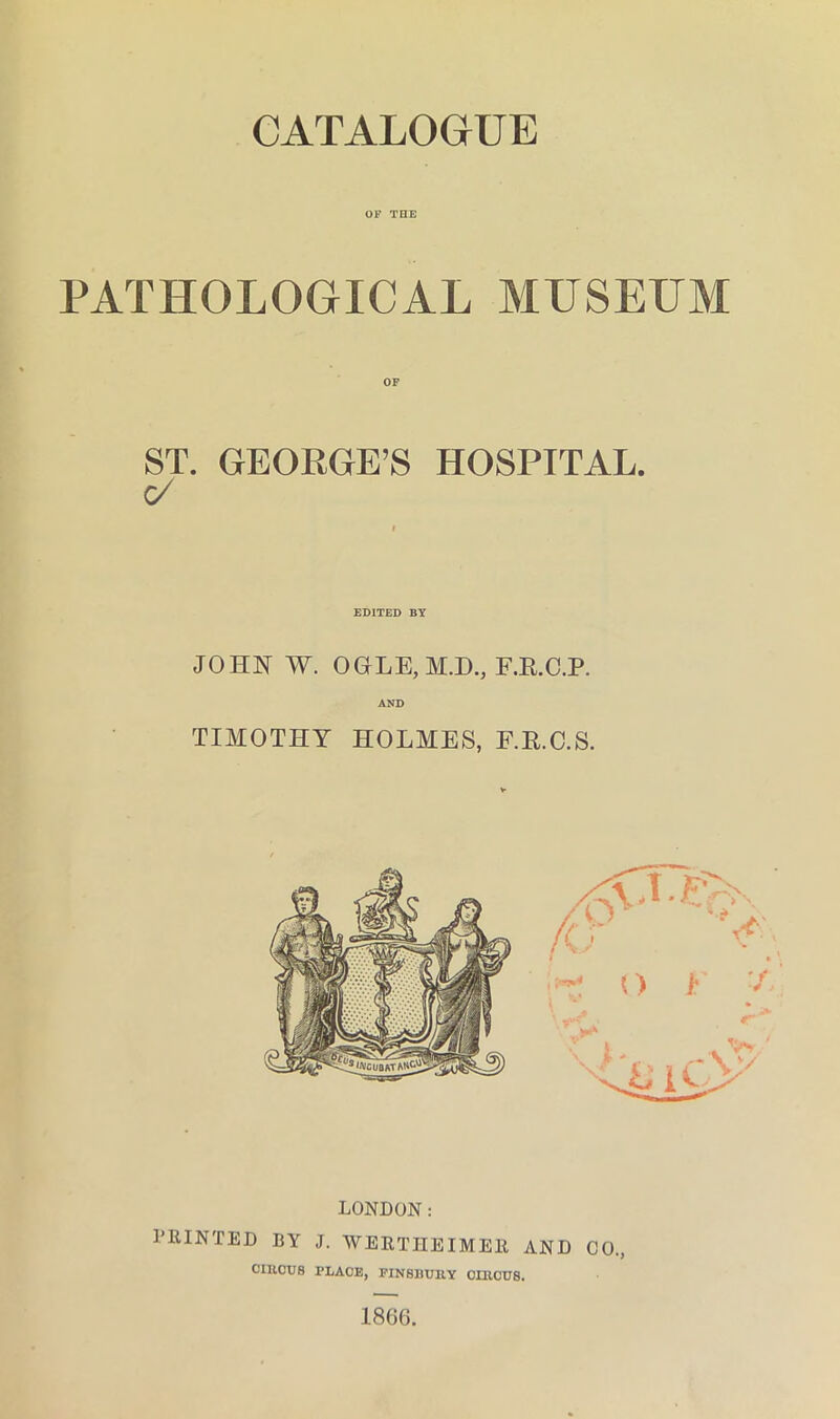 CATALOGUE OF TOE PATHOLOGICAL MUSEUM ST. GEORGE’S HOSPITAL. EDITED BY JOHN W. OGLE,M.D., F.E.C.P. AND TIMOTHY HOLMES, F.E.C.S. LONDON: I’EINTED BY J. WERTHEIMEll AND CO., CIIICU8 PLACE, FINSllUllY CLRCUS. 1866.