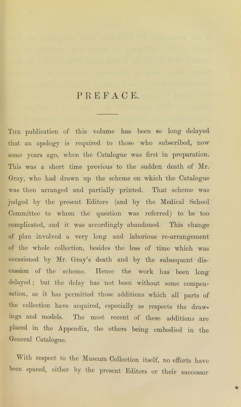 PREFACE. Thk publication of this volume has been so long delayed that an apology is required to those who subscribed, now some years ago, when the Catalogue was first in preparation. This was a short time previous to the sudden death of Mr. Gray, who had drawn up the scheme on which the Catalogue was then arranged and partially printed. That scheme was judged by the present Editors (and by the Medical School Committee to whom the question was referred) to be too complicated, and it was accordingly abandoned. This change of plan involved a very long and laborious re-arrangement of the whole collection, besides the loss of time which was occasioned by Mr. Gray’s death and by the subsequent dis- cussion of the scheme. Hence the work has been long delayed; but the delay has not been without some compen- sation, as it has permitted those additions which all parts of the collection have acquired, especially as respects the draw- ings and models. The most recent of these additions are placed in the Appendix, the others being embodied in the General Catalogue. 4r With respect to the Museum Collection itself, no eflbrts have been spared, either by the present Editors or their successor