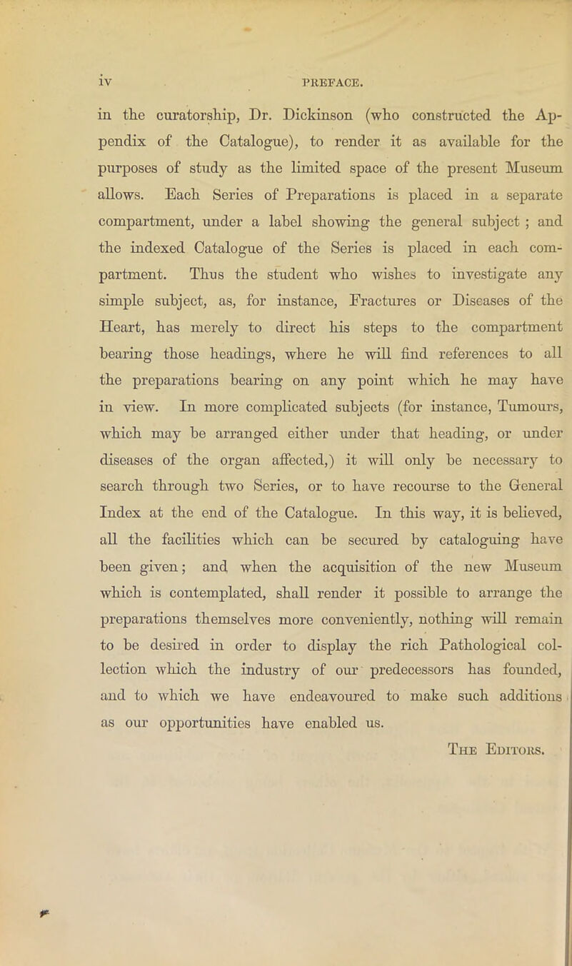 in the curatorship, Dr. Dickinson (who constructed the Ap- pendix of the Catalogue), to render it as available for the purposes of study as the limited space of the present Museum allows. Each Series of Preparations is placed in a separate compartment, under a label showing the general subject ; and the indexed Catalogue of the Series is placed in each com- partment. Thus the student who wishes to investigate any simple subject, as, for instance. Fractures or Diseases of the Heart, has merely to direct his steps to the compartment bearing those headings, where he will find references to all the preparations bearing on any point which he may have in view. In more complicated subjects (for instance, Tumours, which may be arranged either imder that heading, or imder diseases of the organ affected,) it will only be necessary to search through two Series, or to have recourse to the Greneral Index at the end of the Catalogue. In this way, it is believed, all the facilities which can be secured by cataloguing have been given; and when the acquisition of the new Museum which is contemplated, shall render it possible to arrange the preparations themselves more conveniently, nothing will remain to be desii’ed in order to display the rich Pathological col- lection which the industry of our predecessors has founded, and to which we have endeavoured to make such additions as our opportunities have enabled us. The Euitous.