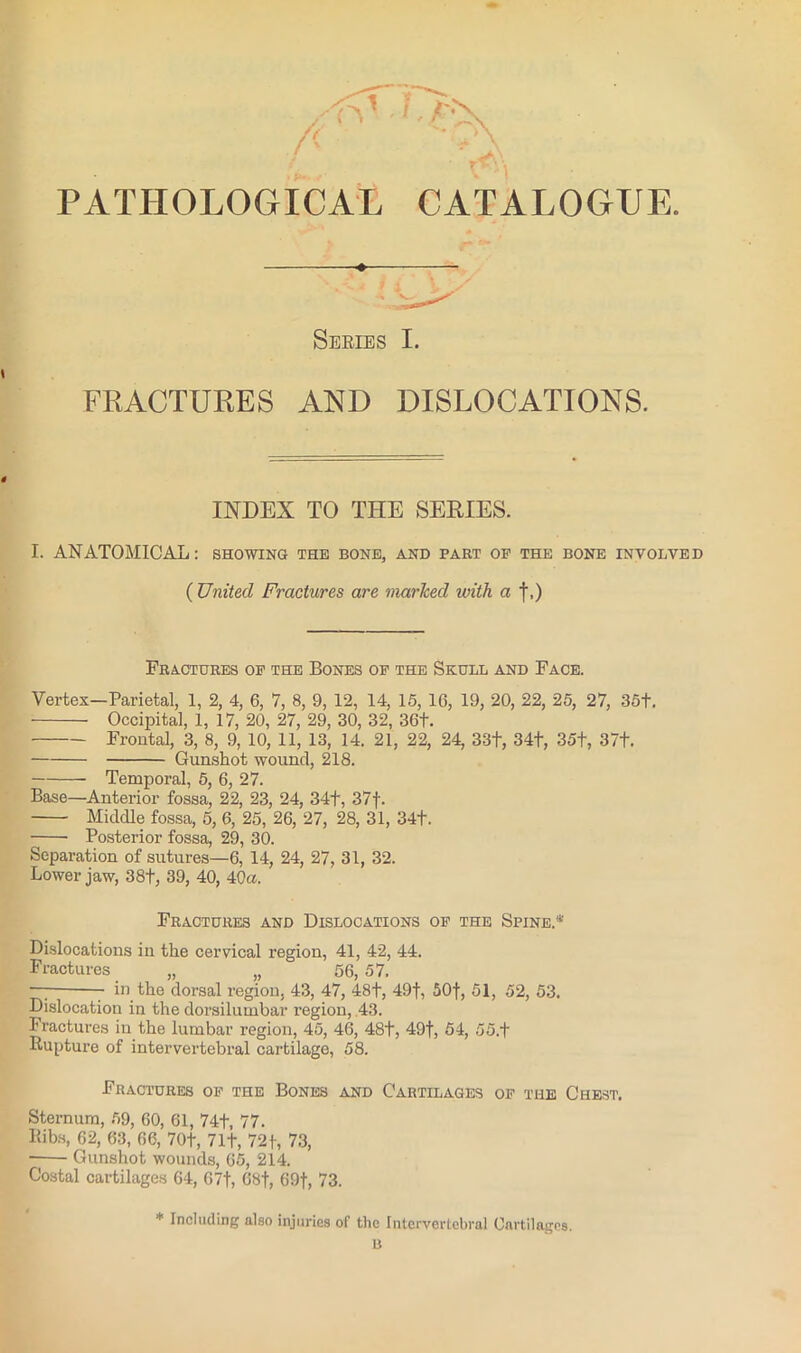 PATHOLOGICAL CATALOGUE. Seeies I. FRACTURES AND DISLOCATIONS. INDEX TO THE SERIES. I. ANATOMICAL: showing the bone, and part op the bone involved ( United Fractures are marked ivith a f.) Fractures op the Bones op the Skull and Face. Vertex—Parietal, 1, 2, 4, 6, 7, 8, 9, 12, 14, 15, 16, 19, 20, 22, 25, 27, 35t, Occipital, 1, 17, 20, 27, 29, 30, 32, 36t. Frontal, 3, 8, 9, 10, 11, 13, 14. 21, 22, 24, 33t, 34t, 35t, 37t. Gunshot wound, 218. Temporal, 5, 6, 27. Base—Anterior fossa, 22, 23, 24, 341, 37f. Middle fossa, 5, 6, 25, 26, 27, 28, 31, 34t. Posterior fossa, 29, 30. Separation of sutures—6, 14, 24, 27, 31, 32. Lower jaw, 38t, 39, 40, 40a. Fractures and Dislocations op the Spine.* Dislocations in the cervical region, 41, 42, 44. Fractures „ „ 56, 57. —; in the dorsal region, 43, 47, 48t, 49f, 50f, 51, 52, 53. Dislocation in the dorsilumbar region, ,43. Fractures in the lumbar region, 45, 46, 48t, 49f, 54, 55.f Bupture of intervertebral cartilage, 58. Fractures op the Bones and Cartilages op the Chest. Sternum, 59, 60, 61, 74t, 77. Bibs, 62, 63, 66, 70f, 7 If, 72 f, 73, ■ Gunshot wounds, 65, 214. Costal cartilages 64, 67f, 68f, 69t, 73. * Including also injuries of the Intervertebral Cartilages. B