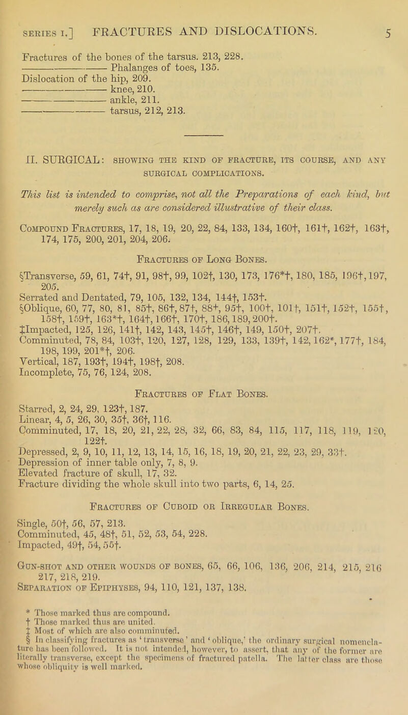Fractures of the bones of the tarsus. 213, 228. Phalanges of toes, 135. Dislocation of the hip, 209. knee, 210. ankle, 211. tarsus, 212, 213. II. SURGICAL: showing the kind of fracture, its course, and any SURGICAL COMPLICATIONS. This list is intended to comprise^ not all the Preparations of each kind, hvt merely such as are considered illustrative of their class. Compound Fractures, 17, 18, 19, 20, 22, 84, 133, 134, 160t, 161t, 162t, 163t, 174, 175, 200, 201, 204, 206; Fractures of Long Bones. mansverse, 59, 61, 74t, 91, 98t, 99, 102f, 130, 173, I76* * * §t, 180, 185, I96t,197, 205. Seirated and Dentated, 79, 105, 132, 134, 144f, 153t. §Oblique, 60, 77, 80, 81, 85t, 86t,87t, 88+, 95t, lOOt, 1011, lolt, 152t, 155t, 158t, 159t, 163*t, 164t, 166t, 170t, 186,189,200t. timpacted, 125, 126, 141t, 142, 143, 145f, 146t, 149, 150t, 207t. Comminuted, 78, 84, 103t, 120, 127, 128, 129, 133, 139t, 142,162*, 177t, 184, 198,199, 201*t, 206. Vertical, 187, 193t, 194t, 198f, 208. Incomplete, 75, 76, 124, 208. Fractures of Flat Bones. Starred, 2, 24, 29, 123t, 187. Linear, 4, 5, 26, 30, 35f, 36f, 116. Comminuted, 17, 18, 20, 21,22, 28, 32, 66, 83, 84, 115, 117, 118, 119, 1-20, 122t. Depressed, 2, 9, 10, 11, 12, 13, 14, 15, 16, 18, 19, 20, 21, 22, 23, 29, 33t. Depression of inner table only, 7, 8, 9. Elevated fracture of skull, 17, 32. Fracture dividing the whole skull into two parts, 6, 14, 25. Fractures of Cuboid or Irregular Bones. Single, 50t, 56, 57, 213. Comminuted, 45, 48f, 51, 52, 53, 54, 228. impacted, 49f, 54,55f. Gdn-bhot and other wounds of bones, 65, 66, 106, 136, 206, 214, 215 216 217, 218, 219. Separation of Epiphyses, 94, 110, 121, 137, 138. * Those marked thus are compound, t Those marked thus are united, i Most of which arc also comminuted. § In classifying fractures as ‘ transverse ’ and ‘ oblique,' the ordinary surgical nomencla- ture ha.s been followed. It i.s not intendei, howcvei', to assort, that any of the former are literally transverse, except the specimens of fractured patella. The latter class are those whose obliquity is well marked.