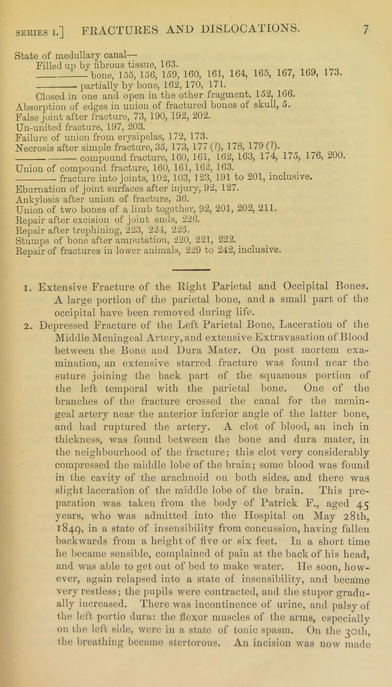 State of medullary canal— Filled up by tibrous tissue, 163. bone, 155, 156, 159, 160, partially by bone, 162, 170, 171. 161, 164, 165, 167, 169, 173. Closed in one and open in the other fragment, 152, 166. Absorption of edges in union of fractured bones of skull, 5. False joint after fracture, 73, 190, 192, 202. Un-united fracture, 197, 203. Failure of imion from erysipelas, 172, 173. Necrosis after simple fracture, 35, 173, 177 (?), 178, 179 (?). compound fracture, 160, 161, 162, 163, 174, 175, 176, 200. Union of compound fracture, 160, 161, 162, 163. fracture into joints, 102, 103, 123, 191 to 201, inclusive. Eburnation of joint surfaces after injury, 92, 127. Ankylosis after union of fracture, 36. Union of two bones of a limb togethei’, 92, 201, 202, 211. Repair after excision of joint ends, 226. Repair after trephining, 223, 224, 225. Stumps of bone after amputation, 220, 221, 222. ^ Repair of fractures in lower animals, 229 to 242, inclusive. 1. Extensive Fracture of the Right Parietal and Occipital Bones. A large portion of the parietal bone, and a small part of the occipital have been removed during life. 2. Depressed Fracture of the Left Parietal Bone, Laceration of the Middle Meningeal Artery, and extensive Extravasation of Blood between the Bone and Dura Mater. On post mortem exa- mination, an extensive starred fracture was found near the suture joining the back part of the squamous portion of the left temporal with the parietal bone. One of the branches of the fracture crossed the canal for the menin- geal artery near the anterior inferior angle of the latter bone, and had ruptured the artery. A clot of blood, an inch in thickness, was found between the bone and dura mater, in the neighbourhood of the fracture; this clot very considerably compressed the middle lobe of the brain; some blood was found in the cavity of the arachnoid on both sides, and there was slight laceration of the middle lobe of the brain. This pre- paration was taken from the body of Patrick F., aged 45 years, who was admitted into the Hospital on May 28th, 1849, in a state of insensibility from concussion, having fallen backwards from a height of five or six feet. In a short time he became sensible, complained of pain at the back of his head, and was able to get out of bed to make water. He soon, how- ever, again relapsed into a state of insensibility, and became very restless; the jmpils were contracted, and the stupor gradu- ally increased. There was incontinence of urine, and palsy of the left portio dura; the flexor muscles of the arms, especially on the left side, were in a state of tonic spasm. On the 30th, the breathing became stertorous. An incision was now made