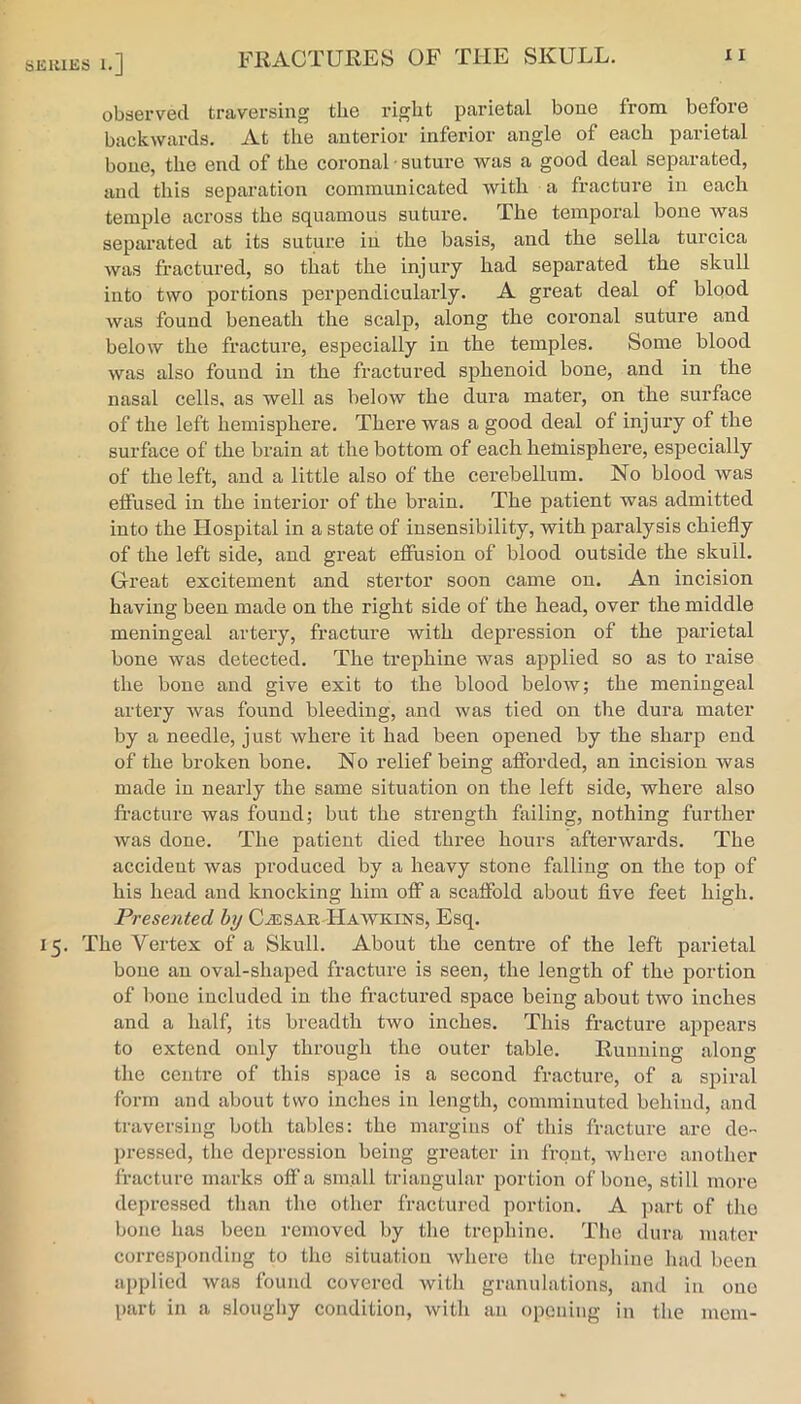 SKIUKS 1.] observed traversing the right parietal bone from before backwards. At the anterior inferior angle of each parietal bone, the end of the coronal • suture was a good deal separated, and this separation communicated with a fracture in each temple across the squamous suture. The temporal bone was separated at its suture in the basis, and the sella turcica was fractured, so that the injury had separated the skull into two portions perpendicularly. A great deal of blood was found beneath the scalp, along the coronal suture and below the fracture, especially in the temples. Some blood was also found in the fractured sphenoid bone, and in the nasal cells, as well as below the dura mater, on the surface of the left hemisphere. There was a good deal of injury of the surface of the brain at the bottom of each hemisphere, especially of the left, and a little also of the cerebellum. No blood was etfused in the inteidor of the brain. The patient was admitted into the Hospital in a state of insensibility, with paralysis chiefly of the left side, and great efiusion of blood outside the skull. Great excitement and stertor soon came on. An incision having been made on the right side of the head, over the middle meningeal artery, fracture with depression of the parietal bone was detected. The trephine was applied so as to raise the bone and give exit to the blood below; the meningeal artery was found bleeding, and was tied on the dura mater by a needle, just where it had been opened by the sharp end of the broken bone. No relief being afforded, an incision was made in nearly the same situation on the left side, where also fi-acture was found; but the strength failing, nothing further was done. The patient died three hours afterwards. The accident was produced by a heavy stone falling on the top of his head and knocking him off a scaffold about flve feet high. Presented by C^sar Haavkins, Esq. 15. The Vertex of a Skull. About the centre of the left parietal bone an oval-shaped fracture is seen, the length of the portion of bone included in the fractured space being about two inches and a half, its breadth two inches. This fracture appears to extend only through the outer table. Running along the centre of this space is a second fracture, of a spiral form and about two inches in length, comminuted behind, and traversing both tables: the margins of this fracture are de- pressed, the depression being greater in front, Avhere another fracture marks off a small triangular portion of bone, still more depressed tlian the other fractured portion. A part of the bone has been removed by tlie trephine. The dura mater corresponding to the situation where the trephine had been applied was found covered with granulations, and in one part in a sloughy condition, with an opening in the mem-