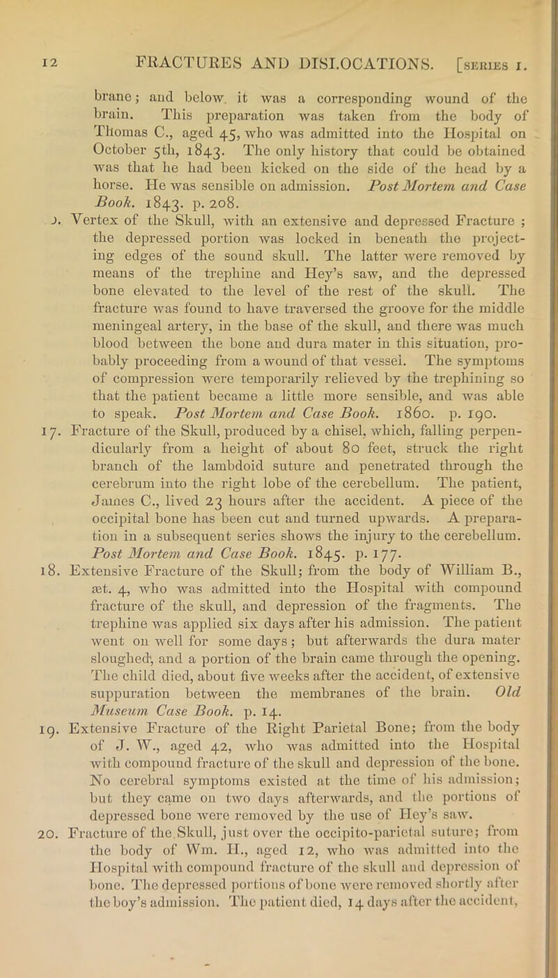 brane; aud below, it was a corresponding wound of the brain. This jjreparation was taken from the Ijody of Thomas C., aged 45, who was admitted into the Hospital on October 5th, 1843. bistory that could be obtained was that he had been kicked on the side of the head by a horse. He was sensible on admission. Post Mortem and Case Book. 1843. p. 208. i. Vertex of the Skull, with an extensive aud depressed Fracture ; the depressed portion was locked in beneath the project- ing edges of the sound skull. The latter were removed by means of the trephine and Hey’s saw, and the depressed bone elevated to the level of the rest of the skull. The fracture was found to have traversed the groove for the middle meningeal artery, in the base of the skull, aud there was much blood between the bone and dura mater in this situation, pro- bably proceeding from a wound of that vessel. The symptoms of compression were temjDorarily relieved by the trephining so that the patient became a little more sensible, and was able to speak. Post Mortem and Case Book. i860, p. 190. 17. Fracture of the Skull, produced by a chisel, which, falling perjien- dicularly from a height of about 80 feet, struck the right branch of the lambdoid suture and penetrated through the cerebrum into the right lobe of the cerebellum. The patient, James C., lived 23 hours after the accident. A piece of the occii^ital bone has been cut and turned upwards. A prepara- tion in a subsequent series shows the injiu-y to the cerebellum. Post Mortem and Case Book. 1845. p. 177. 18. Extensive Fracture of the Skull; from the body of William B., £et. 4, who was admitted into the Hospital with compound fracture of the skull, and depression of the fragments. The trephine was applied six days after his admission. The patient went on well for some days; but afterwards the dura mater sloughed', and a portion of the brain came through the opening. The child died, about five weeks after the accident, of extensive suppuration between the membranes of the brain. Old Museum Case Book. p. 14. ig. Extensive Fracture of the Right Parietal Bone; from the body of J. W., aged 42, who was admitted into the Hosj)ital with compound fracture of the skull and depression of the bone. No cerebral symptoms existed at the time of his admission; but they came on two days afterwards, and the portions of depressed bone were removed by the use of Hey’s saw. 20. Fracture of the,Skull, just over the occipito-parietal suture; from tlie body of Win. 11., aged i2, who Avas admitted into the Hospital with compound fracture of the skull and depression of l)one. The do[)rcssed jiortious of bone Averc removed shortly after the boy’s admission. The patient died, 14 days after the accideni,