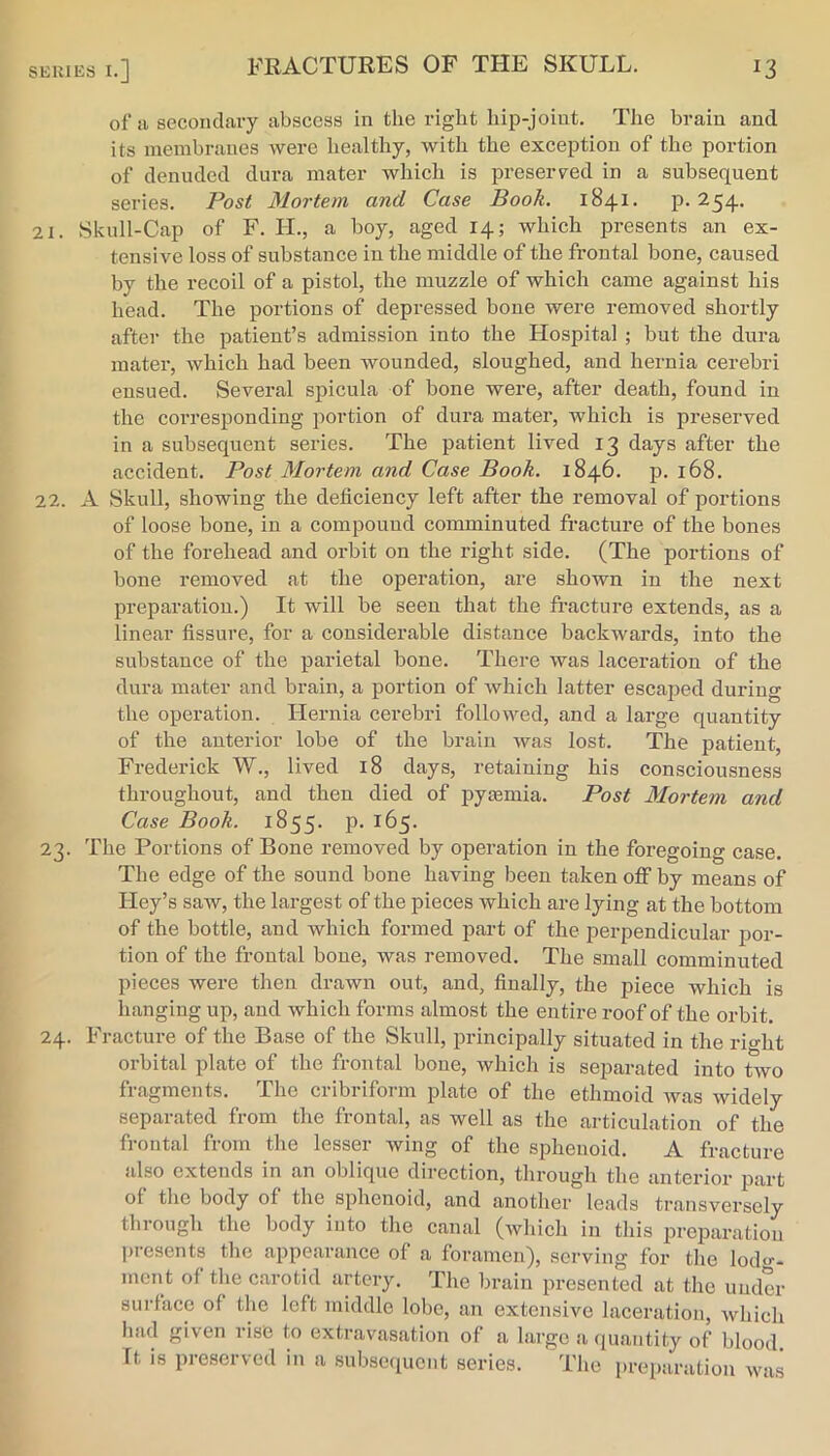 of ii secondary abscess in the right hip-joint. The brain and its membranes were healthy, with the exception of the portion of denuded dura mater which is preseiwed in a subsequent series. Post Mortem and Case Booh. 1841. p. 254. 21. Skull-Cap of F. H., a boy, aged 14; which presents an ex- tensive loss of substance in the middle of the frontal bone, caused by the recoil of a pistol, the muzzle of which came against his head. The portions of depressed bone were removed shortly after the patient’s admission into the Hospital ; but the dura mater, which had been wounded, sloughed, and hernia cerebri ensued. Several spicula of bone were, after death, found in the corresponding portion of dura mater, which is preserved in a subsequent series. The patient lived 13 days after the accident. Post Mortem and Case Book. 1846. p. 168. 22. A Skull, showing the deficiency left after the removal of portions of loose bone, in a compound comminuted fracture of the bones of the forehead and orbit on the right side. (The portions of bone removed at the operation, are shown in the next preparation.) It will be seen that the fracture extends, as a linear fissure, for a considerable distance backwards, into the substance of the parietal bone. There was laceration of the dura mater and brain, a portion of which latter escaped during the operation. Hernia cerebri followed, and a large quantity of the anterior lobe of the brain was lost. The patient, Frederick W., lived 18 days, retaining his consciousness throughout, and then died of pyaemia. Post Mortem and Case Booh. 1855. P- ^^5- 23. The Portions of Bone removed by operation in the foregoing case. The edge of the sound bone having been taken off by means of Key’s saw, the largest of the pieces which are lying at the bottom of the bottle, and which formed pai-t of the perpendicular por- tion of the frontal bone, was removed. The small comminuted pieces were then drawn out, and, finally, the piece which is hanging up, and which forms almost the entire roof of the orbit. 24. Fracture of the Base of the Skull, principally situated in the rio-ht orbital plate of the frontal bone, which is separated into two fragments. The cribriform plate of the ethmoid was widely separated from the frontal, as well as the articulation of the frontal from the lesser wing of the sphenoid. A fracture also extends in an oblique direction, through the anterior part of the body of the sphenoid, and another leads transversely through the body into the canal (which in this preparation presents the appearance of a foramen), serving for the lodo-- mcnt of tlie carotid artery. The brain presented at the under surface of the left middle lobe, an extensive laceration, which had given rise to extravasation of a large a quantity of blood It is preserved in a subsequent series. The preparation was