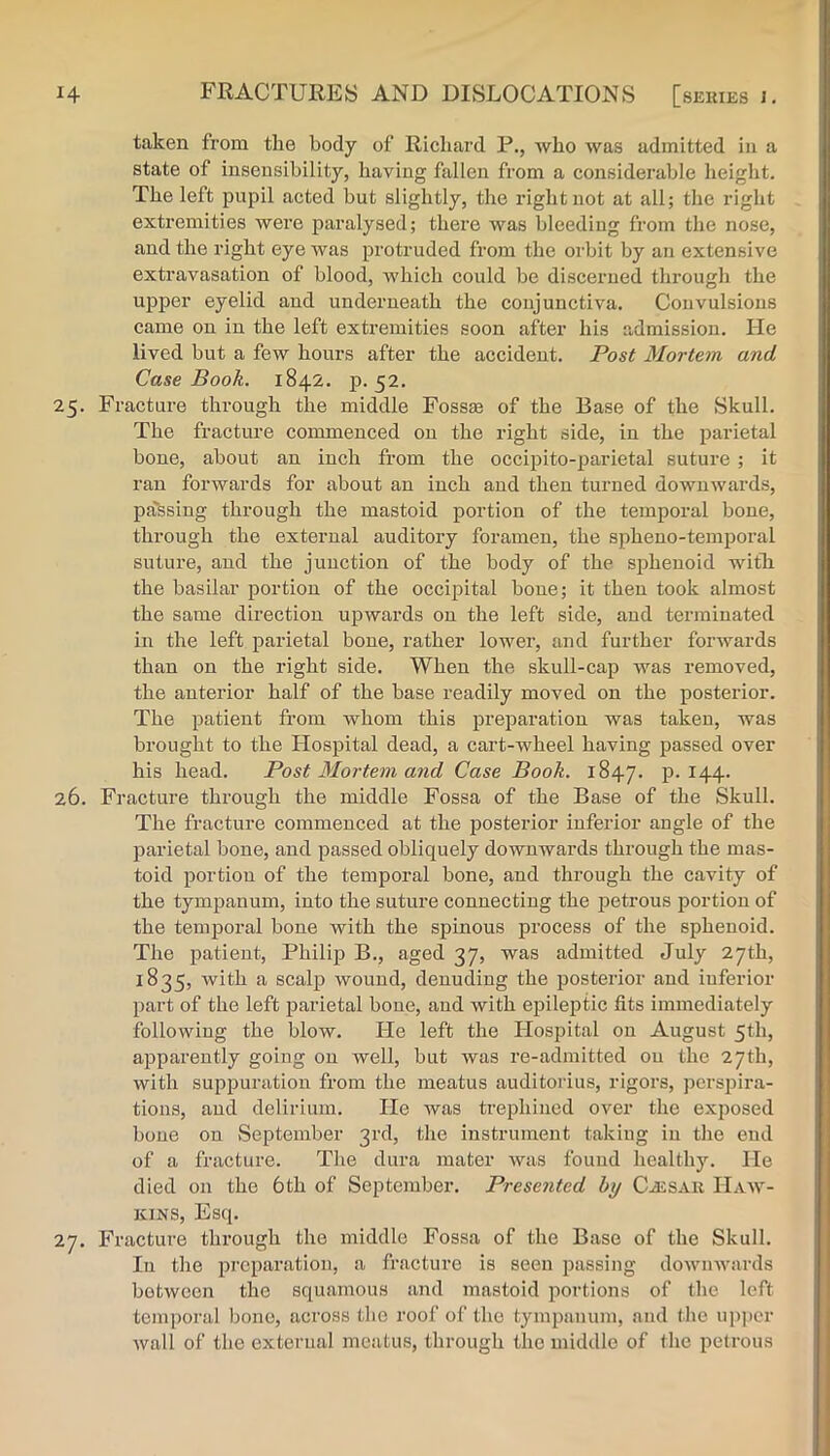 taken from the body of Richard P., who was admitted in a state of insensibility, having fallen from a considerable height. The left pupil acted but slightly, the right not at all; tlie right extremities were paralysed; there was bleeding from the nose, and the right eye was protruded from the orbit by an extensive extravasation of blood, which could be discerned through the upper eyelid and underneath the conjunctiva. Convulsions came on in the left extremities soon after his admission. He lived but a few hours after the accident. Post Mortem and Case Book. 1842. p. 52. 25. Fracture through the middle Fossae of the Base of the Skull. The fracture commenced on the right side, in the parietal bone, about an inch from the occipito-parietal suture ; it ran forwards for about an inch and then turned downwards, passing through the mastoid portion of the temporal bone, through the external auditory foramen, the spheuo-temporal suture, and the junction of the body of the sphenoid with the basilar portion of the occipital bone; it then took almost the same direction upwards on the left side, and terminated in the left parietal bone, rather lower, and further forwards than on the right side. When the skull-cap was removed, the anterior half of the base readily moved on the posterior. The patient from whom this preparation was taken, was brought to the Flospital dead, a cart-wheel having passed over his head. Post Mortem and Case Book. 1847. P-^44- 26. Fracture through the middle Fossa of the Base of the Skull. The fracture commenced at the posterior inferior angle of the parietal bone, and passed obliquely downwards through the mas- toid portion of the temporal bone, and through the cavity of the tympanum, into the suture connecting the petrous portion of the temporal bone with the spinous process of the sphenoid. The patient, Philip B., aged 37, was admitted July 27th, 1835, with a scal]3 wound, denuding the posterior and inferior part of the left parietal bone, and with epileptic fits immediately following the blow. Pie left the Hospital on August 5th, apparently going on well, but was re-admitted ou the 27th, with suppuration from the meatus auditorius, rigors, pcrsj^ira- tions, and delirium. He was trephiued over the exposed bone on September 3rd, the instrument taking in tlie end of a fracture. The dura mater was found healthy. He died on the 6th of September. Presented by CiESAii Haw- kins, Esq. 27. Fracture through the middle Fossa of the Base of the Skull. lu the preparation, a fracture is seen passing downwards botwcen the squamous and mastoid portions of the left temporal bono, across the roof of the tympanum, and (he upper wall of the external meatus, through the middle of the petrous