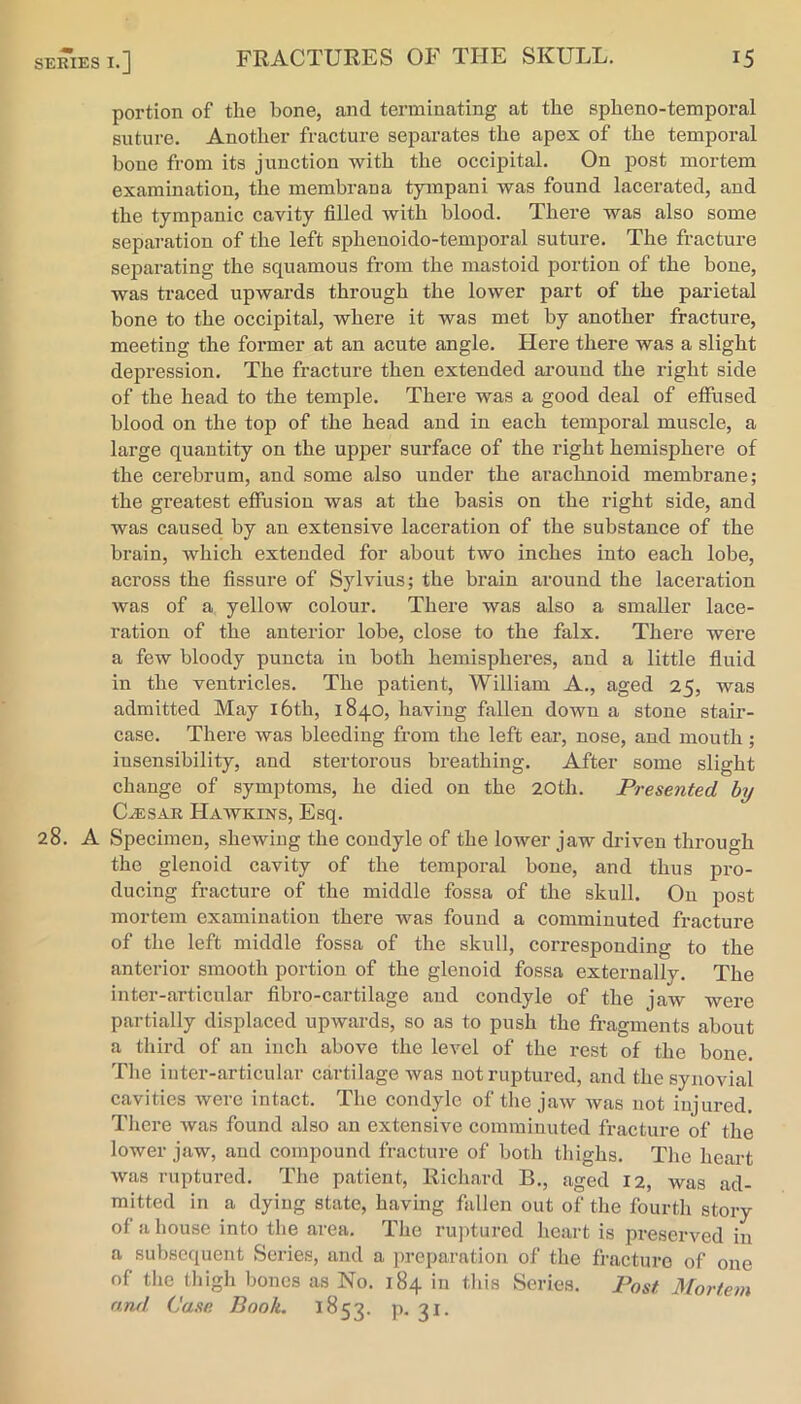 portion of the bone, and terminating at the spheno-temporal suture. Another fracture separates the apex of the temporal bone from its junction with the occipital. On post mortem examination, the membrana tympani was found lacerated, and the tympanic cavity filled with blood. There was also some separation of the left sphenoido-temporal suture. The fracture separating the squamous from the mastoid portion of the bone, was traced upwards through the lower part of the parietal bone to the occipital, where it was met by another fracture, meeting the former at an acute angle. Here there was a slight depression. The fracture then extended ai’ound the right side of the head to the temple. There was a good deal of effused blood on the top of the head and in each temporal muscle, a large quantity on the upper surface of the right hemisphere of the cerebrum, and some also under the arachnoid membrane; the greatest efiusiou was at the basis on the right side, and was caused by an extensive laceration of the substance of the brain, which extended for about two inches into each lobe, across the fissure of Sylvius; the brain around the laceration was of a yelloAV colour. There was also a smaller lace- ration of the anterior lobe, close to the falx. There were a few bloody puncta in both hemispheres, and a little fluid in the ventricles. The patient, William A., aged 25, was admitted May i6th, 1840, having fallen down a stone stair- case. There was bleeding from the left ear, nose, and mouth; insensibility, and stertorous breathing. After some slight change of symptoms, he died on the 20th. Presented hy C^SAR Hawkins, Esq. A Specimen, shewing the condyle of the lower jaw driven through the glenoid cavity of the temporal bone, and thus pro- ducing fracture of the middle fossa of the skull. On post mortem examination there was found a comminuted fracture of the left middle fossa of the skull, corresponding to the anterior smooth portion of the glenoid fossa externally. The inter-articular fibro-cartilage and condyle of the jaw were partially displaced upwards, so as to push the fragments about a third of an inch above the level of the rest of the bone. The inter-articular cartilage was not ruptured, and the synovial cavities were intact. The condyle of the jaw was not injured. There was found also an extensive comminuted fracture of the lower jaw, and compound fracture of both thighs. The heart was ruptured. The patient, Richard B., aged 12, was ad- mitted in a dying state, having fallen out of the fourth story of a house into the area. The ruptured heart is preserved in a subsequent Series, and a preparation of the fracture of one of the thigh bones as No. 184 in this Series. Post Mortem and Case Book. 1853. P- 3^-