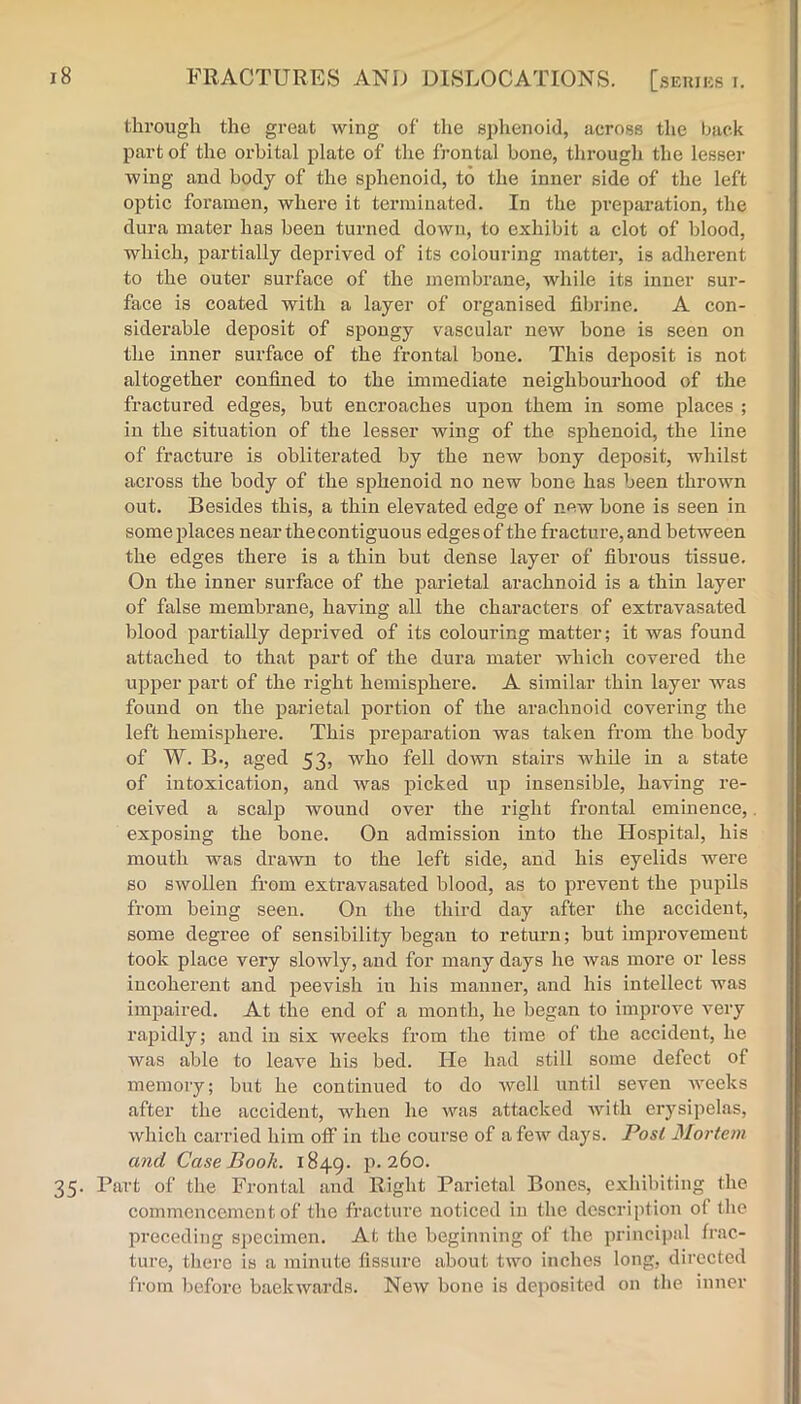 through the great wing of the sphenoid, across the back part of the orbital plate of the frontal bone, through the lesse}- wing and body of the sphenoid, to the inner side of the left optic foramen, where it terminated. In the pi’eparation, the dura mater has been turned down, to exhibit a clot of blood, which, partially deprived of its colouring matter, is adherent to the outer surface of the membrane, while its inner sur- face is coated with a layer of organised fibrine. A con- siderable deposit of spongy vascular new bone is seen on the inner surface of the frontal bone. This deposit is not altogether confined to the immediate neighbourhood of the fractured edges, but encroaches upon them in some places ; in the situation of the lesser wing of the sphenoid, the line of fracture is obliterated by the new bony deposit, whilst across the body of the sphenoid no new bone has been thrown out. Besides this, a thin elevated edge of new bone is seen in some places near the contiguous edges of the fracture, and between the edges there is a thin but dense layer of fibrous tissue. On the inner surface of the parietal arachnoid is a thin layer of false membrane, having all the characters of extravasated blood partially deprived of its colouring matter; it was found attached to that part of the dura mater which covered the upper part of the right hemisphere. A similar thin layer Avas found on the parietal portion of the arachnoid covering the left hemisphere. This pre^Daration was taken from the body of W. B., aged 53> who fell down stairs Avhile in a state of intoxication, and was picked up insensible, having re- ceived a scalp wound over the right frontal eminence, exposing the bone. On admission into the Hospital, his mouth was drawn to the left side, and his eyelids were so swollen from extravasated blood, as to prevent the pupils from being seen. On the third day after the accident, some degree of sensibility began to return; but improvement took place very sloAvly, and for many days he was more or less incoherent and peevish in his manner, and his intellect was impaired. At the end of a month, he began to improve very rapidly; and in six weeks from the time of the accident, he was able to leave his bed. He had still some defect of memory; but he continued to do well until seven Aveeks after the accident, when he was attacked Avith erysipelas, Avhich carried him off in the course of a feAV days. Pos/ Mortem and Case Booh. 1849. p. 260. 35. Part of the Frontal and Right Parietal Bones, exhibiting the commencement of the fracture noticed in the description of the preceding specimen. At the beginning of the principal frac- ture, there is a minute fissure about two inches long, directed from before baeltAvards. NeAV bone is deposited on the inner