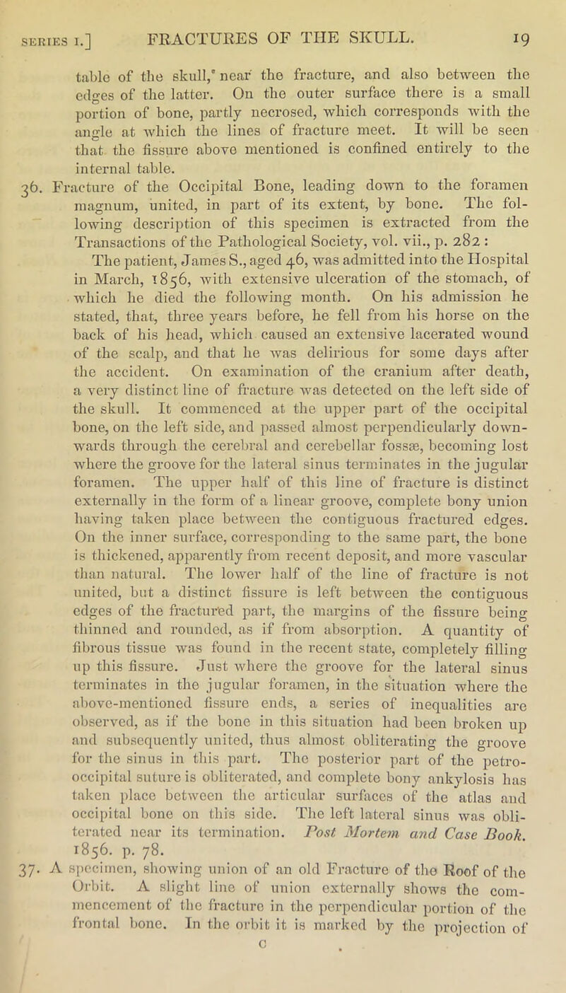 table of the skull,* near the fracture, and also between the edges of the latter. On the outer surface there is a small portion of bone, iiartly necrosed, which corresponds with the amrle at which the lines of fracture meet. It will be seen that the fissure above mentioned is confined entirely to the internal table. 36. Fracture of the Occipital Bone, leading down to the foramen magnum, united, in part of its extent, by bone. The fol- lowing description of this specimen is extracted from the Transactions of the Pathological Society, vol. vii., p. 282 : The patient, James S., aged 46, was admitted into the Hospital in March, 1856, with extensive ulceration of the stomach, of which he died the following month. On his admission he stated, that, three years before, he fell from his horse on the back of his head, which caused an extensive lacerated wound of the scalp, and that he was delirious for some days after the accident. On examination of the cranium after death, a very distinct line of fracture was detected on the left side of the skull. It commenced at the upper part of the occipital bone, on the left side, and passed almost perpendicularly down- wards through the cerebral and cerebellar fossse, becoming lost where the groove for the lateral sinus terminates in the jugular foramen. The upper half of this line of fracture is distinct externally in the form of a linear groove, complete bony union having taken place between the contiguous fractured edges. On the inner surface, corresponding to the same part, the bone is thickened, apjiarently from recent deposit, and more vascular than natural. The lower half of the line of fracture is not united, but a distinct fissure is left between the contiguous edges of the fractui*ed part, the margins of the fissure being thinned and rounded, as if from absorption. A quantity of fibrous tissue was found in the recent state, completely filling up this fissure. Just where the groove for the lateral sinus terminates in the jugular foramen, in the situation whore the above-mentioned fissure ends, a series of inequalities are observed, as if the bone in this situation had been broken up and subsequently united, thus almost obliterating the groove for the sinus in this part. The posterior part of the petro- occipital suture is obliterated, and complete bony ankylosis has taken place between the articular surfiices of the atlas and occipital bone on this side. The left lateral sinus was obli- terated near its termination. Post Mortem and Case Book. 1856. p. 78. 37. A specimen, showing union of an old Fracture of the Roof of the Orbit. A slight lino of union externally shoAvs the com- mencement of the fracture in the perpendicular portion of the frontal bone. In the mint it is marked by the projection of c