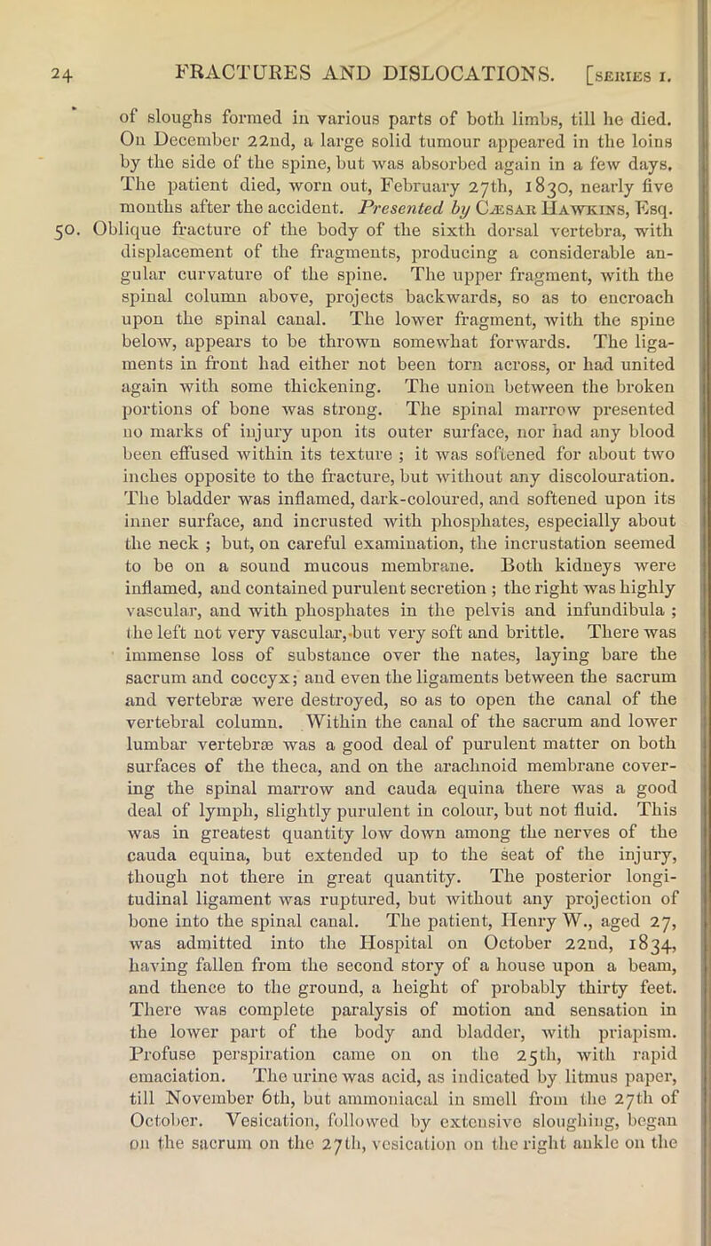 of sloughs formed iu various parts of both limbs, till he died. Ou December 22ud, a large solid tumour appeared in the loins by the side of the spine, but was absorbed again in a few days. Tlie patient died, worn out, February 27th, 1830, nearly five mouths after the accident. Presented hy CiESAii Hawkins, Esq. 50. Oblique fracture of the body of the sixth dorsal vertebra, with displacement of the fragments, producing a considerable an- gular curvature of the spine. The upper fragment, with the spinal column above, projects backwards, so as to encroach upon the spinal canal. The lower fragment, with the spine below, appears to be thrown somewhat forwards. The liga- ments in front had either not been torn across, or had united again with some thickening. The union between the broken portions of bone was strong. The spinal marrow presented no marks of injury upon its outer surface, nor had any blood been effused within its texture ; it was softened for about two inches opposite to the fracture, but without any discolouration. The bladder was inflamed, dark-coloured, and softened upon its inner surface, and incrusted with phosphates, especially about the neck ; but, on careful examination, the incrustation seemed to be on a sound mucous membrane. Both kidneys were inflamed, and contained purulent secretion ; the right was highly vascular, and with phosphates in the pelvis and infundibula ; the left not very vascular,-but very soft and brittle. There was immense loss of substance over the nates, laying bare the sacrum and coccyx; and even the ligaments between the sacrum and vertebral were destroyed, so as to open the canal of the vertebral column. Within the canal of the sacrum and lower lumbar vertebrae was a good deal of purulent matter on both surfaces of the theca, and on the arachnoid membrane cover- ing the spinal marrow and cauda equina there was a good deal of lymph, slightly purulent in colour, but not fluid. This was in greatest quantity low doAvn among the nerves of the cauda equina, but extended up to the seat of the injury, though not there in great quantity. The posterior longi- tudinal ligament was ruptured, but without any projection of bone into the spinal canal. The patient, Henry W., aged 27, was admitted into the Hospital on October 22ud, 1834, having fallen from the second story of a house upon a beam, and thence to the ground, a height of probably thirty feet. There was complete paralysis of motion and sensation in the lower part of the body and bladder, with priapism. Profuse perspiration came ou on the 25th, with rapid emaciation. The urine was acid, as indicated by litmus paper, till November 6th, but ammouiacal in smell from the 27th of Octol)Cr. Vesication, followed by extensive sloughing, began on the sacrum on the 27th, vesication on the right aukle on the