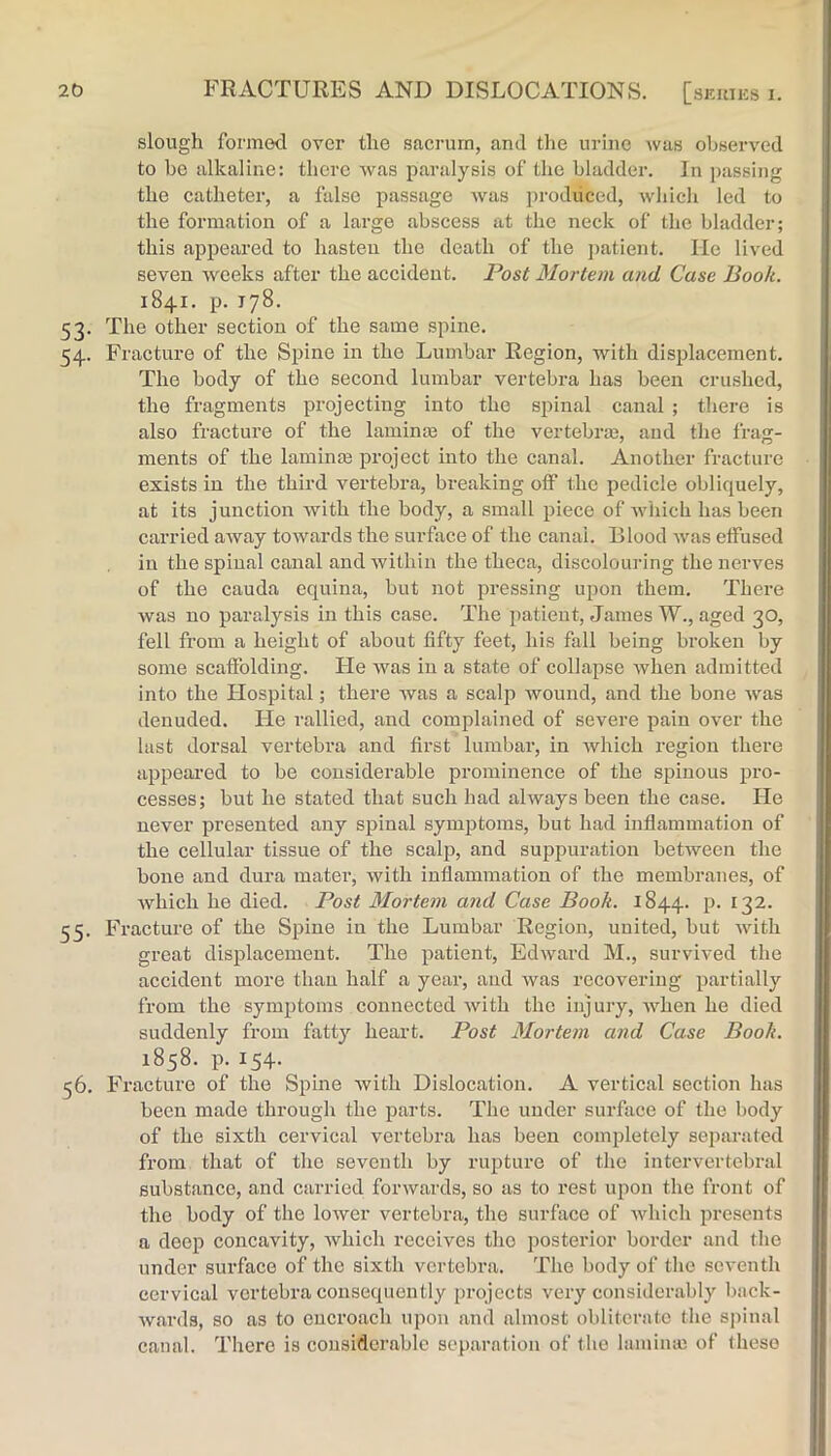 slough formed over the .sacrum, and tlie urine was observed to be alkaline: there was paralysis of the bladder. In ])assing the catheter, a false passage was produced, AvliicJi led to the formation of a large abscess at the neck of the bladder; this appeared to hasten the death of the patient. He lived seven weeks after the accident. Post Mortem and Case Book. 1841. p. 178. 53. The other section of the same spine. 54. Fracture of the Spine in the Lumbar Region, with displacement. The body of the second lumbar vertebra has been cru.shed, the fragments projecting into the spinal canal ; there is also fracture of the laminm of the vertebrm, and the frag- ments of the laminm project into the canal. Another fracture exists in the third vertebra, breaking off the pedicle obliquely, at its junction Avith the body, a small piece of Avhicli has been carried aAvay tOAvards the surface of the canal. Blood Avas effused in the spinal canal and within the theca, discolouring the nerves of the cauda equina, but not pressing upon them. There was no paralysis in this case. The patient, James W., aged 30, fell from a height of about fifty feet, his fall being broken by some scaftblding. He Avas in a state of collapse Avhen admitted into the Hospital; there Avas a scalp wound, and the bone Avas denuded. He rallied, and complained of severe pain over the last dorsal vertebra and first lumbar, in which region there appeared to be considerable prominence of the spinous pro- cesses; but he stated that such had always been the case. He never presented any spinal symptoms, but had inflammation of the cellular tissue of the scalp, and sup23uration betAveen the bone and dura mater, with inflammation of the membranes, of Avhich he died. Post Mortem and Case Book. 1844. p. 132. 55. Fracture of the Spine in the Lumbar Region, united, but AAdth great disjjlacement. The jiatient, EdAvard M., survived the accident more than half a year, and Avas recovering jJai'tially from the symjJtoms connected Avith the injury, Avhen he died suddenly from fatty heart. Post Mortem and Case Book. 1858. p. 154. 56. Fracture of the Spine Avith Dislocation. A vertical section has been made through the parts. The under surface of the body of the sixth cervical \mrtebra has been completely separated from that of the seventh by rujAture of the intervertebral substance, and carried fonvards, so as to rest upon the front of the body of the loAver vertebra, the surface of Avhich presents a deep concavity, Avhich receives the posterior border and the under surface of the sixth vertebra. The body of the seventh cervical vertebra consequently projects very considerably bnek- Avards, so as to encroach upon and almost obliterate the sjunal canal. There is considerable separation of the lamime of these