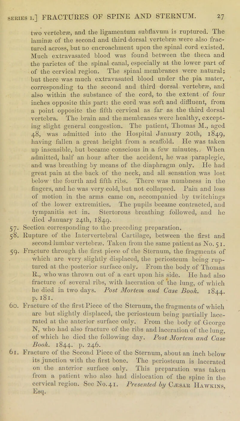 two vertebra3, and the ligamentum subflavum is ruptured. The lamina3 of the second and third dorsal vertebrae were also frac- tured across, but no encroachment upon the spinal cord existed. Much extravasated blood was found between the theca and the parietes of the spinal canal, especially at the lower part of of the cervical region. The spinal membranes were natural; but there was much extravasated blood under the pia mater, corresponding to the second and third dorsal vertebrm, and also within the substance of the cord, to the extent of four inches opposite this part; the cord was soft and diffluent, from a point opposite the fifth cervical as far as the third dorsal vertebra. The brain and the membranes were healthy, except- ing slight general congestion. The patient, Thomas M., aged 48, was admitted into the Hospital January 20th, 1849, having fallen a great height from a scaffold. He was taken up insensible, but became conscious in a few minutes., When admitted, half an hour after the accident, he was paraplegic, and was breathing by means of the diaphragm only. Fie had great pain at the back of the neck, and all sensation was lost below the fourth and fifth ribs. There was numbness in the fingers, and he was very cold, but not collapsed. Pain and loss of motion in the arms came on, accompanied by twitchiugs of the lower extremities. The pupils became contracted, and tympanitis set in. Stertorous breathing followed, and ho died January 24th, 1849. 57. Section corresponding to the preceding preparation. 58. Rujiture of the Intervertebral Cartilage, between the first and second lumbar vertebrm. Taken from the same patient as No. 51. 59. F'rapture through the first piece of the Sternum, the fragments of which are very slightly displaced, the periosteum being rup- tured at the posterior surface only. From the body of Thomas R., who was thrown out of a cart upon his side. He had also fracture of several ribs, with laceration of the lung, of which ho died in two days. Post Mortem and Case Book. 1844. p. 181. 60. Fracture of the first Piece of the Sternum, the fragments of which are but slightly displaced, the periosteum being partially lace- rated at the anterior surface only. From the body of George N, who had also fracture of the ribs and laceration of the lung, of which he died the following day. Post Mortem and Case Book. 1844. p. 246. 61. Fracture of the Second Piece of the Sternum, about an inch below its junction with the first bone. The periosteum is lacerated on the anterior surface only. This preparation was taken from a ])atient who also had dislocation of the spine in the cervical region. Sec No. 41. Presented by Hawkins