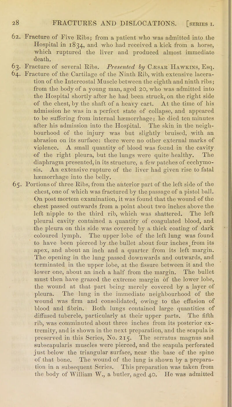 62. Fracture of Five Ribs; from a patient who was admitted into the Hospital in 1834, received a kick from a liorse, which ruptured the liver and produced almost immediate death. 63. Fracture of several Ribs. Presented by C^sar Hawkins, Esq. 64. Fracture of the Cartilage of the Ninth Rib, with extensive lacera- tion of tlie Intercostal Muscle between the eighth and ninth ribs; from the body of a young man, aged 20, who was admitted into the I-Iosjiital shortly after he had been struck, on the right side of the chest, by the shaft of a heavy cart. At the time of his admission he was in a perfect state of collapse, and appeared to be suffering from internal hiemorrhage; he died ten minutes after his admission into the Hospital. The skin in the neigh- bourhood of the injury was but slightly bruised, with an abrasion on its surface: there were no other external marks of violence. A small quantity of blood was found in the cavity of the right pleura, but the lungs were quite healthy. The diaphragm presented, in its structure, a few patches of ecchymo- sis. An extensive rupture of the liver had given rise to fatal lueraorrhage into the belly. 65. Portions of three Ribs, from the anterior part of the left side of the chest, one of which was fractured by the passage of a pistol ball. On post mortem examination, it was found that the wound of the chest passed outwards from a point about two inches above the left nipple to the third rib, which was shattered. The left pleural cavity contained a quantity of coagulated blood, and the pleura on this side was covered by a thick coating of dark coloured lymph. The upper lobe of the left lung was found to have been pierced by the bullet about four inches_ from its apex, and about an inch and a quarter from its left margin. The opening in the lung passed downwards and outwards, and terminated in the upper lobe, at the fissure between it and the lower one, about an inch a half from the margin. The bullet must then have grazed the extreme margin of the lower lobe, the wound at that part being merely covered by a layer of pleura. The lung in the immediate neighbourhood of the Avound was firm and consolidated, owing to the effusion of blood and fibrin. Both lungs contained large quantities of diffused tubercle, particularly at their upper parts. The fifth rib, was comminuted about three inches from its posterior ex- tremity, and is shown in the next preparation, and the scapula is preserved in this Series, No. 215. The serratus magnus and subscapularis muscles were pierced, and the scapula perforated just below the triangular surface, near the base of the spine of that bone. The wound of the lung is shown by a prepara- tion in a subsequent Series. This preparation was taken from tlie body of William W., a butler, aged 40. Ho Avas admitted