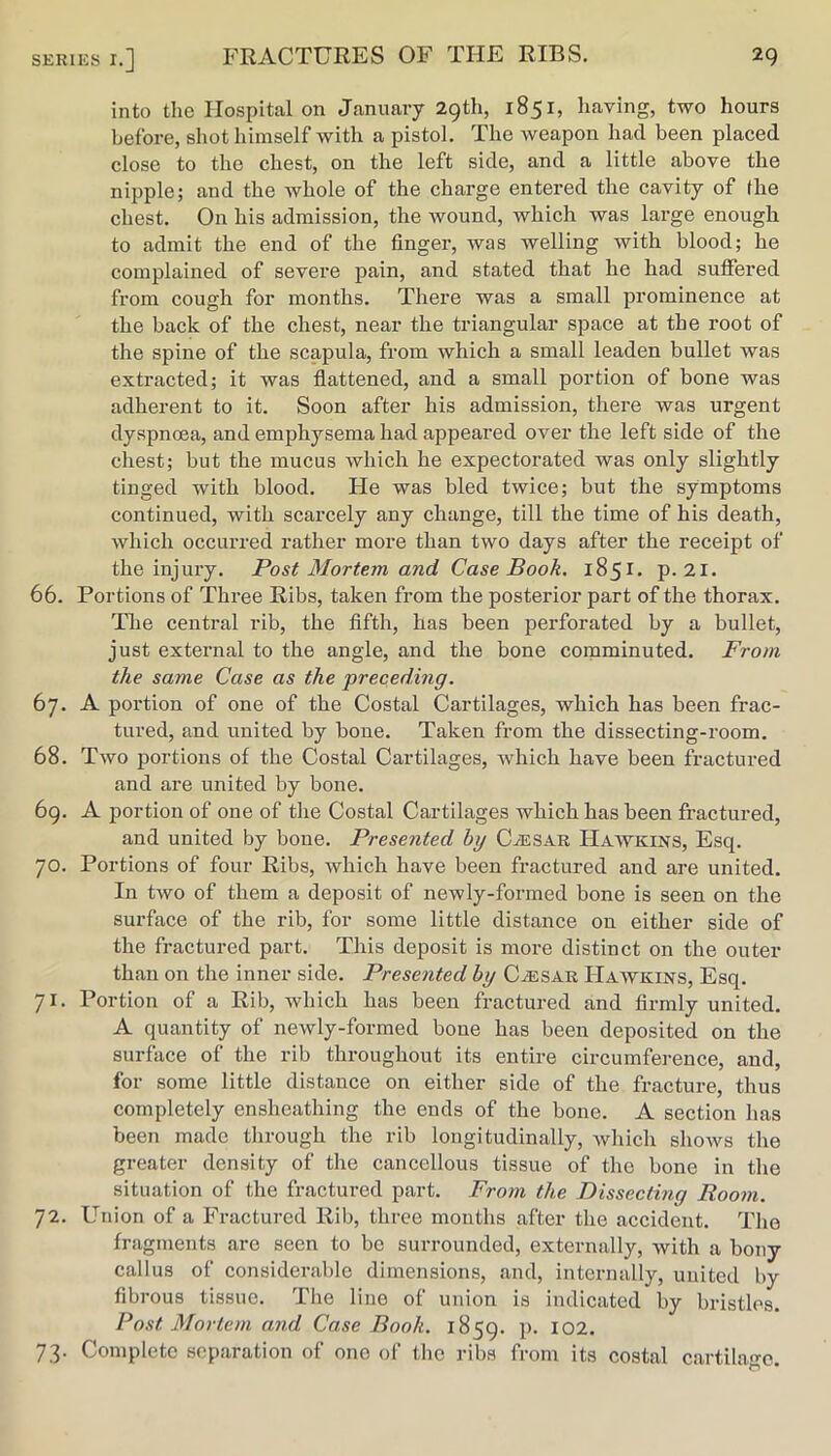 into the Hospital on January 29th, 1851, having, two hours before, shot himself with a pistol. The weapon had been placed close to the chest, on the left side, and a little above the nipple; and the whole of the charge entered the cavity of fhe chest. On his admission, the wound, which was large enough to admit the end of the finger, was welling with blood; he complained of severe pain, and stated that he had suffered from cough for months. There was a small prominence at the back of the chest, near the triangular space at the root of the spine of the scapula, from which a small leaden bullet was extracted; it was flattened, and a small portion of bone was adherent to it. Soon after his admission, there was urgent dyspnoea, and emphysema had appeared over the left side of the chest; but the mucus which he expectorated was only slightly tinged with blood. He was bled twice; but the symptoms continued, with scarcely any change, till the time of his death, which occurred rather more than two days after the receipt of the injury. Post Mortem and Case Book. 1851. p. 2i. 66. Portions of Three Ribs, taken from the posterior part of the thorax. The central rib, the fifth, has been perforated by a bullet, just external to the angle, and the bone comminuted. From the same Case as the preceding. 67. A portion of one of the Costal Cartilages, which has been frac- tured, and united by bone. Taken from the dissecting-room. 68. Two portions of the Costal Cartilages, which have been fractured and are united by bone. 69. A portion of one of the Costal Cartilages which has been fractured, and united by bone. Presented by CiESAR Hawkins, Esq. 70. Portions of four Ribs, which have been fractured and are united. In two of them a deposit of newly-formed bone is seen on the surface of the rib, for some little distance on either side of the fractured part. This deposit is more distinct on the outer than on the inner side. Presented by CiESAR Hawkins, Esq. 71. Portion of a Rib, which has been fractured and firmly united. A quantity of newly-formed bone has been deposited on the surface of the rib throughout its entire circumference, and, for some little distance on either side of the fracture, thus completely ensheathing the ends of the bone. A section has been made through the rib longitudinally, Avhich shows the greater density of the cancellous tissue of the bone in the situation of the fractured part. From the Dissecting Room. 72. Union of a Fractured Rib, three months after the accident. The fragments are seen to bo surrounded, externally, with a bony callus of considerable dimensions, and, internally, united by fibrous tissue. The lino of union is indicated by bristles. Post Mortem and Case Book. 1859. p. I02. 73. Complete separation of one of the ribs from its costal cartilage.