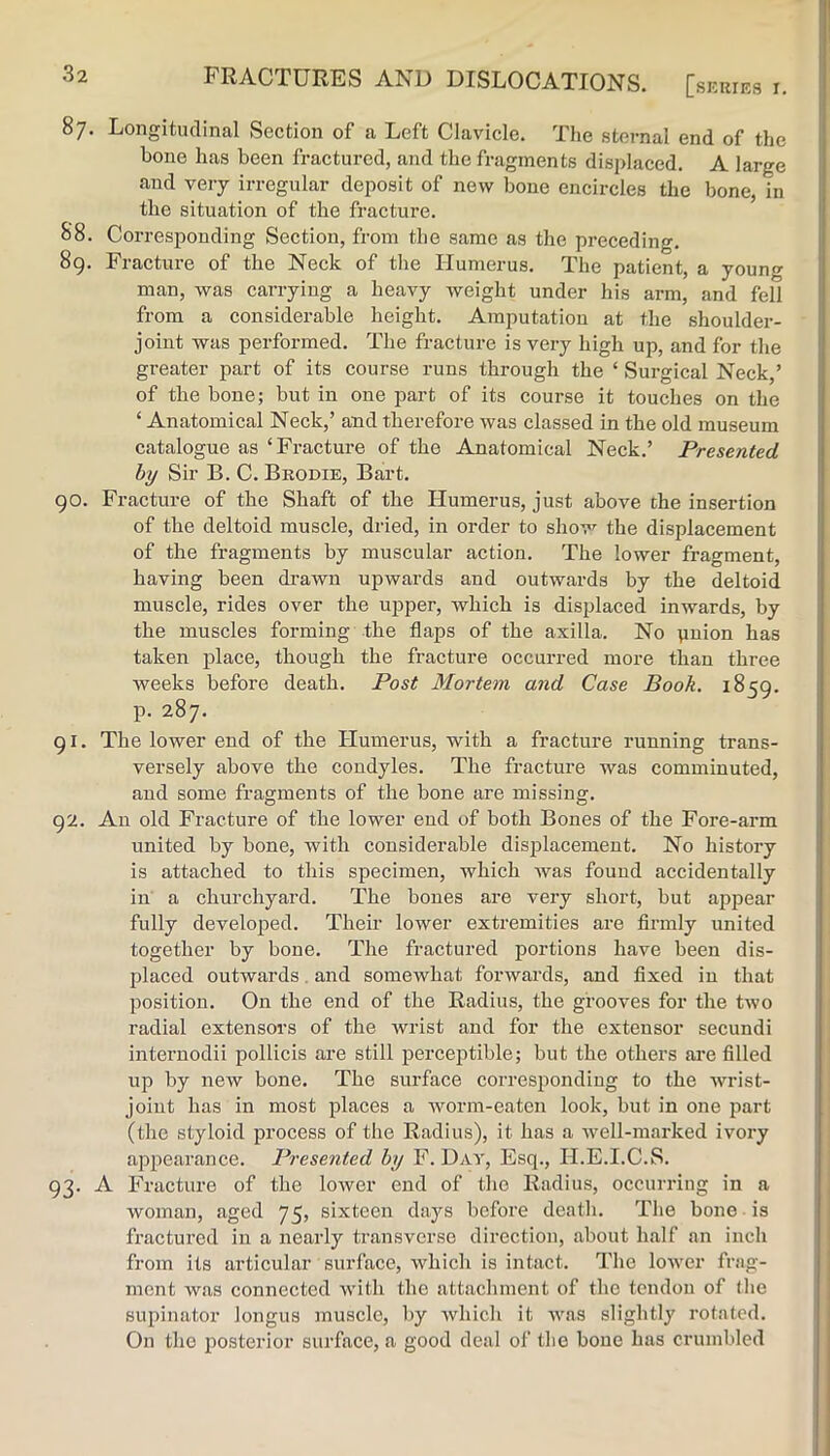 FRACTURES AND DISLOCATIONS. [SKRIES r. 87. Longitudinal Section of a Left Clavicle. The sternal end of the bone has been fractured, and the fragments displaced. A large 1 and very irregular deposit of new bone encircles the bone, in “ the situation of the fracture. 88. Corresponding Section, from the same as the preceding. 89. Fracture of the Neck of the Humerus. The patient, a young man, was carrying a heavy weight under his arm, and fell i from a considerable height. Amputation at the shoulder- joint was performed. The fracture is very high up, and for the greater part of its course runs through the ‘ Surgical Neck,’ of the bone; but in one part of its course it touches on the ‘ Anatomical Neck,’ and therefore was classed in the old museum catalogue as ‘Fracture of the Anatomical Neck.’ Presented hy Sir B. C. Brodie, Bart. 90. Fracture of the Shaft of the Humerus, just above the insertion of the deltoid muscle, dried, in order to shov^ the displacement of the fragments by muscular action. The lower fragment, having been drawn upwards and outwards by the deltoid muscle, rides over the upper, which is displaced inwards, by the muscles forming the flaps of the axilla. No pnion has taken place, though the fracture occurred more than three weeks before death. Post Mortem and Case Book. 1859. p. 287. 91. The lower end of the Humerus, with a fracture running trans- versely above the condyles. The fracture was comminuted, and some fragments of the bone are missing. 92. An old Fracture of the lower end of both Bones of the Fore-arm united by bone, with considerable disj^lacemeut. No history is attached to this specimen, which was found accidentally in a churchyard. The bones are very short, but appear fully developed. Their lower extremities are firmly united together by bone. The fractured portions have been dis- placed outwards. and somewhat forwards, and fixed in that position. On the end of the Radius, the grooves for the two radial extensors of the wrist and for the extensor secundi internodii pollicis are still perceptible; but the others are filled up by new bone. The surface corresponding to the wrist- joint has in most places a Avorm-eaten look, but in one part (the styloid process of the Radius), it has a Avell-marked ivory appearance. Presented hy F. Day, Esq., H.E.I.C.S. 93. A Fracture of the lower end of the Radius, occurring in a woman, aged 75, sixteen days before death. The hone is fractured in a nearly transverse direction, about half an inch from its articular surface, which is intact. The loAver frag- ment was connected with the attachment of the tendon of Ihe supinator longus muscle, by Avhich it Avas slightly rotated. On the posterior surface, a good deal of the bone has crumbled