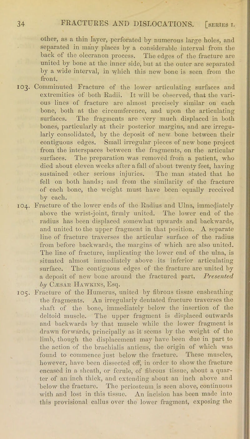 othc7‘, as a tliin layer, perforated by numerous large holes, and separated in many places by a considerable interval from the back of the olecranon process. The edges of the fractui’e are united by bone at the inner side, but at the outer are separated by a wide interval, in -vYhich this new bone is seen from the front. 103. Comminuted Fracture of the lower articulating surfaces and extremities of both Radii. It will be observed, that the vari- ous lines of fracture are almost precisely similar on each bone, both at the circumference, and upon the articulating surfaces. The fragments arc very much displaced in Ijoth bones, particularly at their posterior margins, and are irregu- larly consolidated, by the deposit of new bone between their contiguous edges. Small irregular pieces of new bone project from the interspaces between the fragments, on the articular surfaces. The preparation was removed from a patient, who died about eleven weeks after a fall of about twenty feet, having sustained other serious injuries. The man stated that he fell on both hands; and from the similarity of the fi’acture of each bone, the weight must have been equally received by each. 104. Fracture of the lower ends of the Radius and Ulna, immediately above the wrist-joint, firmly united. The lower end of the radius has been displaced someAvhat upwards and backwards, and united to the upper fragment in that position. A separate line of fracture traverses the articular surface of the radius from before backwards, the margins of which are also united. The line of fracture, implicating the lower end of the ulna, is situated almost immediately above its inferior articulating surface. The contiguous edges of the fracture are united by a deposit of new bone around the fractured part. Presented hij CiESAR Hawkins, Esq. 105. Fracture of the Humerus, united by fibrous tissue ensheathing the fragments. An irregularly deutated fracture traverses the shaft of the bone, immediately below the insertion of the deltoid muscle. The upper fragment is displaced outwards and backwards by that muscle while the lower fragment is drawn forwards, principally as if seems by the weight of the liml), though the displacement may have been due in part to the action of the brachialis anticus, the origin of which Avas found to commence just below the fracture. These muscles, howevei’, have been dissected off, in order to shoAV the fracture encased in a sheath, or ferule, of fibrous tissue, about a quar- ter of an inch thick, and extending about an inch above and bcloAV the fracture. The periosteum is seen above, continuous with and lost in this tissue. An incision has been made into this provisional callus over the loA\mr fragment, exposing the