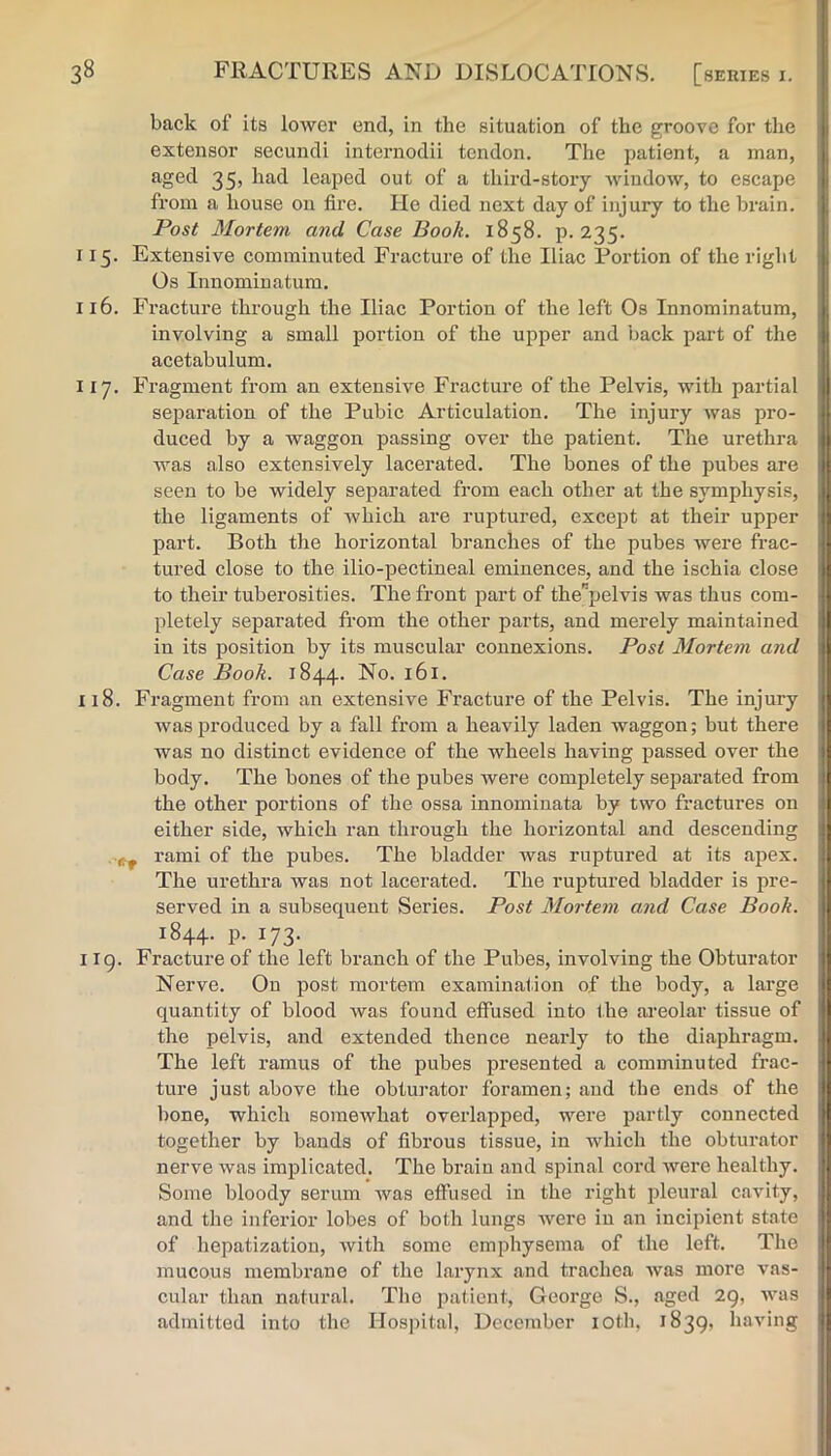 back of its lower end, in the situation of the groove for the extensor secuncli internodii tendon. The patient, a man, aged 35, had leaped out of a third-story window, to escape from a house on fire. He died next day of injury to the brain. Post Mortem and Case Book. 1858. p. 235. 115. Extensive comminuted Fracture of the Iliac Portion of the right Os Innominatum. 116. Fracture through the Iliac Portion of the left Os Innominatum, involving a small portion of the upper and back part of the acetabulum. 117. Fragment from an extensive Fracture of the Pelvis, with partial separation of the Pubic Articulation. The injury was pro- duced by a waggon passing over the patient. The urethra was also extensively lacerated. The bones of the pubes are seen to be widely separated from each other at the symphysis, the ligaments of which are ruptured, except at their upper part. Both the horizontal branches of the pubes were frac- tured close to the ilio-pectineal eminences, and the ischia close to their tuberosities. The front part of the”pelvis was thus com- pletely separated from the other parts, and merely maintained in its position by its muscular connexions. Post Mortem and Case Book. 1844. No. 161. 118. Fragment from an extensive Fi’acture of the Pelvis. The injury was produced by a fall from a heavily laden waggon; but there was no distinct evidence of the wheels having passed over the body. The bones of the pubes were completely separated from the other portions of the ossa innominata by two fractures on either side, which ran through the horizontal and descending rami of the pubes. The bladder was ruptured at its apex. The urethra was not lacerated. The ruptured bladder is pre- served in a subsequent Series. Post Mortem and Case Book. 1844. p. 173. 119. Fracture of the left branch of the Pubes, involving the Obturator Nerve. On post mortem examination of the body, a large quantity of blood was found eflfused into Ihe areolar tissue of the pelvis, and extended thence nearly to the diaphragm. The left ramus of the pubes presented a comminuted frac- ture just above the obturator foramen; and the ends of the bone, which somewhat overlapped, were partly connected together by bands of fibrous tissue, in which the obturator nerve was implicated. The brain and spinal cord were healthy. Some bloody serum was effused in the right pleural c.avity, and the inferior lobes of both lungs Avere in an incipient state of hepatization, with some emphysema of the left. The mucous membrane of the larynx and trachea was more vas- cular than natural. The patient, George S., aged 29, Avas admitted into the Hospital, December lOth, 1839, having