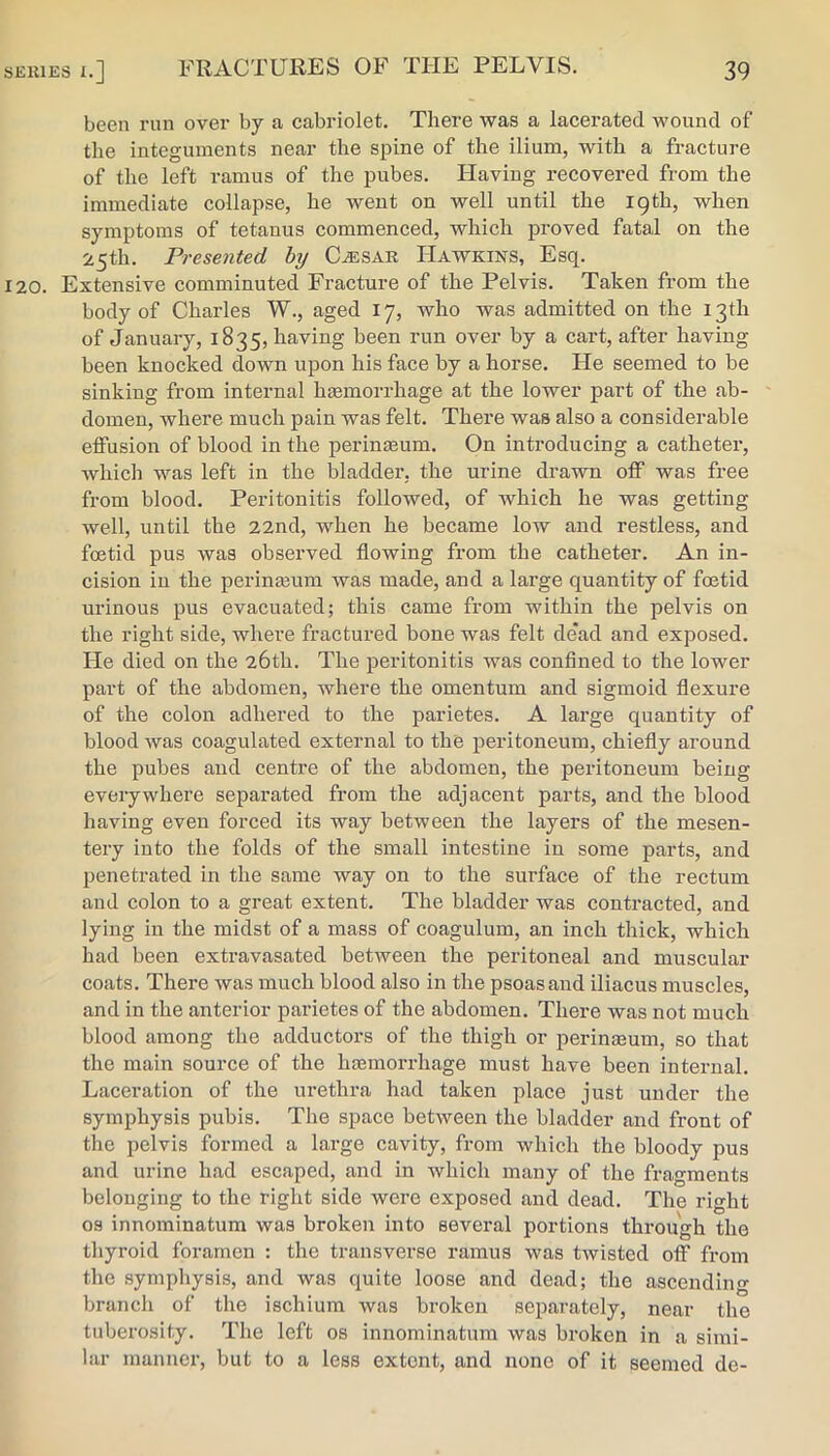 been run over by a cabriolet. There was a lacerated wound of the integuments near the spine of the ilium, with a fracture of the left ramus of the pubes. Having recovered from the immediate collapse, he went on well until the 19th, when symptoms of tetanus commenced, which proved fatal on the 25th. Presented hy C^SAR Hawkins, Esq. 120. Extensive comminuted Fracture of the Pelvis. Taken from the body of Charles W., aged 17, who was admitted on the 13th of January, 1835, having been run over by a cart, after having been knocked down upon his face by a horse. He seemed to be sinking from internal hEemorrhage at the lower part of the ab- domen, Avhere much pain was felt. There was also a considerable elFusion of blood in the perineeum. On introducing a catheter, which was left in the bladder, the urine drawn oif was free from blood. Peritonitis followed, of which he was getting well, until the 22nd, when he became low and restless, and foetid pus was observed flowing from the catheter. An in- cision in the periiiEeum Avas made, and a lai’ge quantity of foetid urinous pus evacuated; this came from within the pelvis on the right side, where fractured bone was felt dead and exposed. He died on the 26th. The peritonitis was conflned to the lower part of the abdomen, where the omentum and sigmoid flexure of the colon adhered to the parietes. A large quantity of blood was coagulated external to the peritoneum, chiefly around the pubes and centre of the abdomen, the peritoneum being everywhere separated from the adjacent parts, and the blood having even forced its way between the layers of the mesen- tery into the folds of the small intestine in some parts, and penetrated in the same way on to the surface of the rectum and colon to a great extent. The bladder was contracted, and lying in the midst of a mass of coagulum, an inch thick, which had been extravasated between the peritoneal and muscular coats. There Avas much blood also in the psoas and iliacus muscles, and in the anterior parietes of the abdomen. There was not much blood among the adductors of the thigh or perinseum, so that the main source of the haemorrhage must have been internal. Laceration of the urethra had taken place just under the symphysis pubis. The space between the bladder and front of the pelvis formed a large cavity, from Avhich the bloody pus and urine had escaped, and in Avhich many of the fragments belonging to the right side were exposed and dead. The right os innominatum was broken into several portions through the thyroid foramen : the transverse ramus Avas tAvisted off from the sympliysis, and was quite loose and dead; the ascending branch of the ischium Avas broken separately, near the tuberosity. The left os innominatum Avas broken in a simi- lar manner, but to a less extent, and none of it seemed de-