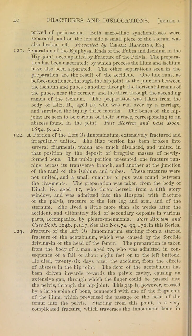 prived of periosteum. Both sacro-iliac synchondroses were separated, and on the left side a small piece of the sacrum was also broken off. Presented hy C./ESAR Haavkixs, Esq. 121. Separation of the Epi^ihysal Ends of the Pubes and Ischium in the Hip-joint, accompanied by Fracture of the Pelvis. The prepara- tion has been macerated; by which process the ilium and ischium have also been separated. The other separations seen in the preparation are the result of the accident. One line runs, as before-mentioned, through the hip joint at the junction between the ischium and pubes ; another through the horizontal ramus of the pubes, near the former; and the third through the ascending ramus of the ischium. The preparation was taken from the body of Eliz. H., aged lO, who was run over by a carriage, and survived the injury three months. The bones of the hip- joint are seen to be carious on their surface, corresponding to an abscess found in the joint. Post Mortem and Case Book. 1854. p. 42. 122. A Portion of the Left Os Innominatum, extensively fractured and irregularly united. The iliac iiortion has been broken into several fl-agments, which are much displaced, and united in that position by the deposit of irregular masses of newly- formed bone. The pubic portion presented one fracture run- ning across its transverse branch, and another at the junction of the rami of the ischium and pubes. These fractures were not united, and a small quantity of pus was found between the fragments. The preparation was taken from the body of Dinah Gr., aged 17, who threw herself from a fifth story window, and was admitted into the Hospital with fracture of the pelvis, fracture of the left leg and arm, and of the sternum. She lived a little more than six weeks after the accident, and ultimately died of secondary deposits in vai-ious parts, accompanied by pleuro-pneumonia. Post Mortem and CaseBook. 1846. p.147. See also Nos.74, 99,178,in this. Series. 123. Fracture of the left Os Innominatum, starting from a starred fracture of the acetabulum, which was caused by the forcible driving-in of the head of the femur. The jmeparation is taken from the body of a man, aged 70, who was admitted in con- sequence of a fall of about eight feet on to the left buttock. He died, twenty-six days after the accident, from the effects of abscess in the hip joint. The floor of the acetabulum has been driven inwards towards the pelvic cavity, causing an extensive gap, through which the finger could be passed into the pelvis, through the hip joint. This gap is, however, crossed by a large spine of bone, connected with one of the fragments of the ilium, which prevented the passage of the head of the femur iuto the pelvis. Starting from this point, is a very complicatod fracture, which traverses tlio innominate bone in