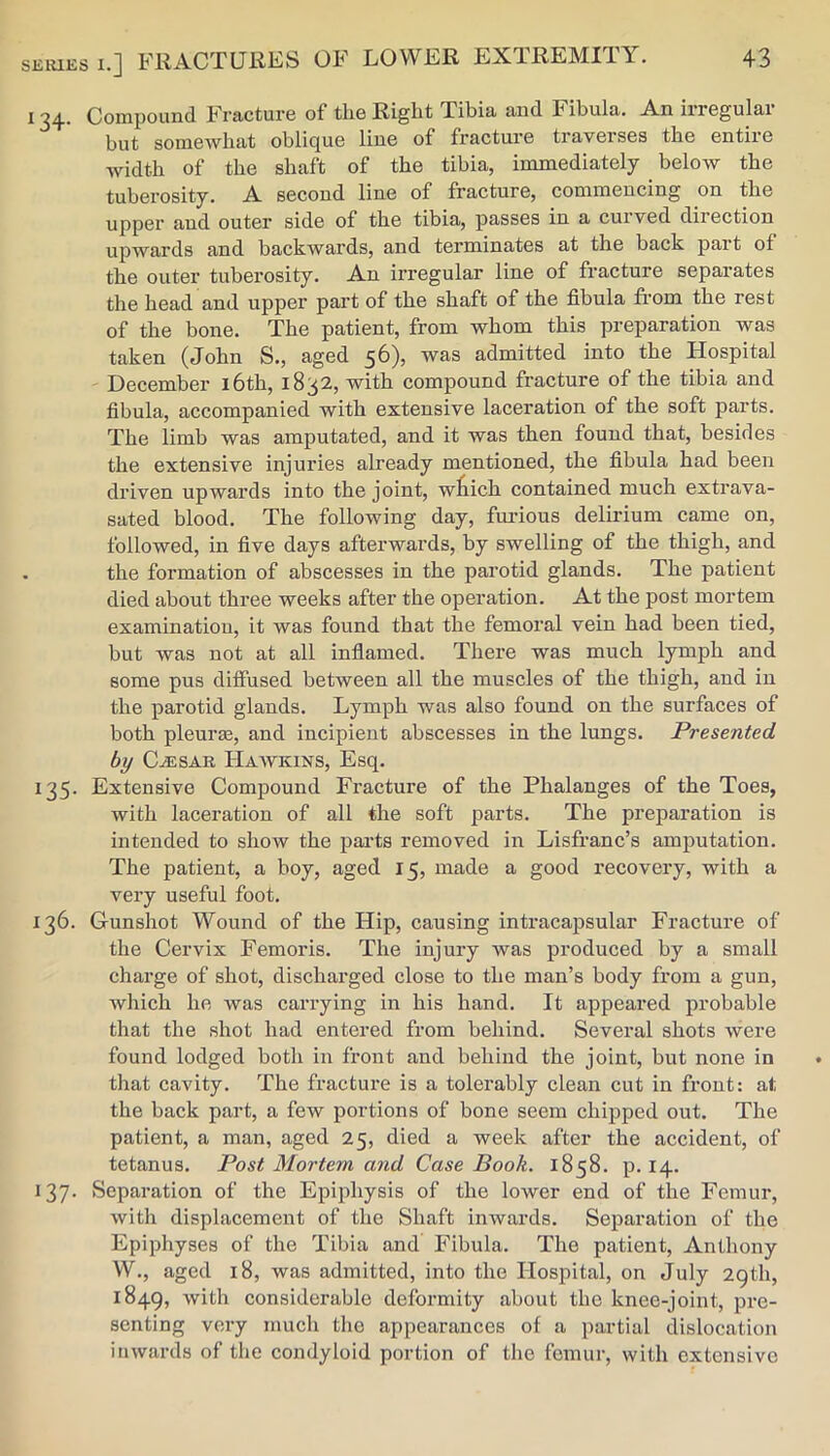 134. Compound Fracture of the Right Tibia and Fibula. An irregular but somewhat oblique line of fracture traverses the entire width of the shaft of the tibia, immediately below the tuberosity. A second line of fracture, commencing on the upper and outer side of the tibia, passes in a curved direction upwards and backwards, and terminates at the back part of the outer tuberosity. An irregular line of fracture separates the head and upper part of the shaft of the fibula from the rest of the bone. The patient, from whom this preparation was taken (John S., aged 5^)5 was admitted into the Hospital December l6th, 1832, with compound fracture of the tibia and fibula, accompanied with extensive laceration of the soft parts. The limb was amputated, and it was then found that, besides the extensive injuries already mentioned, the fibula had been driven upwards into the joint, wtich contained much extrava- sated blood. The following day, furious delirium came on, followed, in five days afterwards, by swelling of the thigh, and . the formation of abscesses in the parotid glands. The patient died about three weeks after the operation. At the post mortem examination, it was found that the femoral vein had been tied, but was not at all infiamed. There was much lymph and some pus diffused between all the muscles of the thigh, and in the parotid glands. Lymph was also found on the surfaces of both pleui’Ee, and incipient abscesses in the lungs. Presented by C^SAR Hawkins, Esq. 135. Extensive Compound Fracture of the Phalanges of the Toes, with laceration of all the soft parts. The preparation is intended to show the parts removed in Lisfranc’s amputation. The patient, a hoy, aged 15, made a good recovery, with a very useful foot. 136. Gunshot Wound of the Hip, causing intracapsular Fracture of the Cervix Femoris. The injury was produced by a small charge of shot, discharged close to the man’s body from a gun, which he was carrying in his hand. It appeared probable that the shot had entered from behind. Several shots were found lodged both in front and behind the joint, but none in that cavity. The fracture is a tolerably clean cut in front: at the back part, a few portions of bone seem chipped out. The patient, a man, aged 25, died a week after the accident, of tetanus. Post Mortem and Case Book. 1858. p. 14. 137- Separation of the Epiphysis of the lower end of the Femur, with displacement of the Shaft inwards. Separation of the Epiphyses of the Tibia and Fibula. The patient, Anthony W., aged 18, was admitted, into the Hospital, on July 29th, 1849, with considerable deformity about the knee-joint, jire- senting very much the appearances of a partial dislocation inwards of the condyloid portion of the femur, with extensive