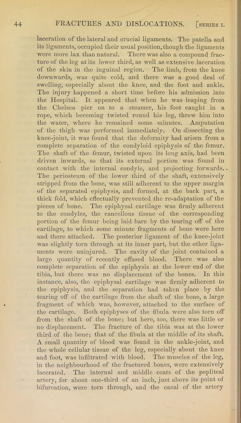 laceration of the lateral and crucial ligamenta. The patella and its ligaments, occupied their usual position, though the ligaments were more lax than natural. There was also a compound frac- ture of the leg at its lower third, as well as extensive laceration of the skin in the inguinal region. The limb, from the knee downwards, was quite cold, and there was a good deal of swelling, especially about the knee, and the foot and ankle. The injury happened a short time before his admission into the Hospital. It appeared that when he was leaping from the Chelsea pier on to a steamer, his foot caught in a rope, which becoming twisted round his leg, threw him into the water, where he remained some minutes. Amputation of the thigh was performed immediately. On dissecting the knee-joint, it was found that the deformity had arisen from a complete separation of the condyloid ejjij^hysis of the femur. The shaft of the femur, twisted upon its long axis, had been di'iven inwards, so that its external portion Avas found in contact with the internal condyle, and projecting forwards.. The periosteum of the lower third of the shaft, extensively stripjAed from the bone, was still adherent to the upper margin of the separated epiphysis, and formed, at the back part, a thick fold, which effectually prevented the re-adaptation of the pieces of bone. The epiphysal cartilage was firmly adherent to the condyles, the cancellous tissue of the corresponding portion of the femur being laid bare by the tearing off of the cartilage, to which some minute fragments of bone were here and there attached. The posterior ligament of the knee-joint was slightly torn through at its inner part, but the other liga- ments were uninjured. The cavity of the joint contained a large quantity of recently effused blood. There was also complete separation of the epiphysis at the lower end of the tibia, but there was no displacement of the bones. In this instance, also, the epiphysal cartilage was firmly adherent to the epiphysis, and the sejjaration had taken place by the tearing off of the cartilage from the shaft of the bone, a large fragment of which was, however, attached to the surface of the cartilage. Both epiphyses of the fibula were also torn off from the shaft of the bone; but here, too, there Avas little or no displacement. The fracture of the tibia was at the loAver third of the bone; that of the fibula at the middle of its shaft. A small quantity of blood Avas found in the ankle-joint, and the whole cellular tissue of the leg, especially about the knee aud foot, was infiltrated with blood. The muscles of the leg, in the neighbourhood of the fractured bones, Avere extensively lacerated. The internal aud middle coats of the popliteal artery, for about one-third of an inch, just above its point of bifurcation, were torn through, and the canal of the artery
