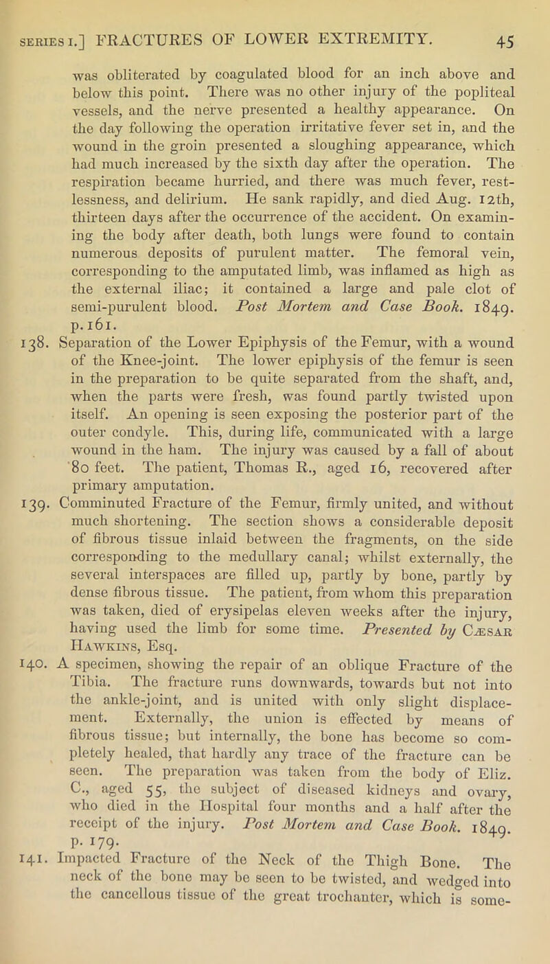 was obliterated by coagulated blood for an inch above and below this point. There was no other injury of the popliteal vessels, and the nerve presented a healthy appearance. On the day following the operation irritative fever set in, and the wound in the groin presented a sloughing appearance, which had much increased by the sixth day after the operation. The respiration became hurried, and there was much fever, rest- lessness, and delirium. He sank rapidly, and died Aug. 12th, thirteen days after the occurrence of the accident. On examin- ing the body after death, both lungs were found to contain numerous deposits of purulent matter. The femoral vein, corresponding to the amputated limb, was inflamed as high as the external iliac; it contained a large and pale clot of semi-purulent blood. Post Mortem and Case Book. 1849. p. 161. 138. Separation of the Lower Epiphysis of the Femur, with a wound of the Knee-joint. The lower epiphysis of the femur is seen in the preparation to be quite separated from the shaft, and, when the parts were fresh, was found partly twisted upon itself. An opening is seen exposing the posterior part of the outer condyle. This, during life, communicated with a large wound in the ham. The injury was caused by a fall of about 80 feet. The patient, Thomas R., aged 16, recovered after primary amputation. 139. Comminuted Fracture of the Femur, flrmly united, and without much shortening. The section shows a considerable deposit of fibrous tissue inlaid between the fragments, on the side corresponding to the medullary canal; whilst externally, the several interspaces are filled up, partly by bone, partly by dense fibrous tissue. The patient, from whom this preparation was taken, died of erysipelas eleven weeks after the injury, having used the limb for some time. Presented by C^sar Hawkins, Esq. 140. A specimen, showing the repair of an oblique Fracture of the Tibia. The fracture runs downwards, towards but not into the ankle-joint, and is united with only slight displace- ment. Externally, the union is effected by means of fibrous tissue; but internally, the bone has become so com- pletely healed, that hardly any trace of the fracture can be seen. The preparation was taken from the body of Eliz. C., aged 55, the subject of diseased kidneys and ovary, who died in the Hospital four months and a half after the receipt of the injury. Post Mortem and Case Book. 1849 p. 179. 141. Impacted Fracture of the Neck of the Thigh Bone. The neck of the bone may be seen to bo twisted, and Avedged into the cancellous tissue of the great trochanter, Avhich is some-