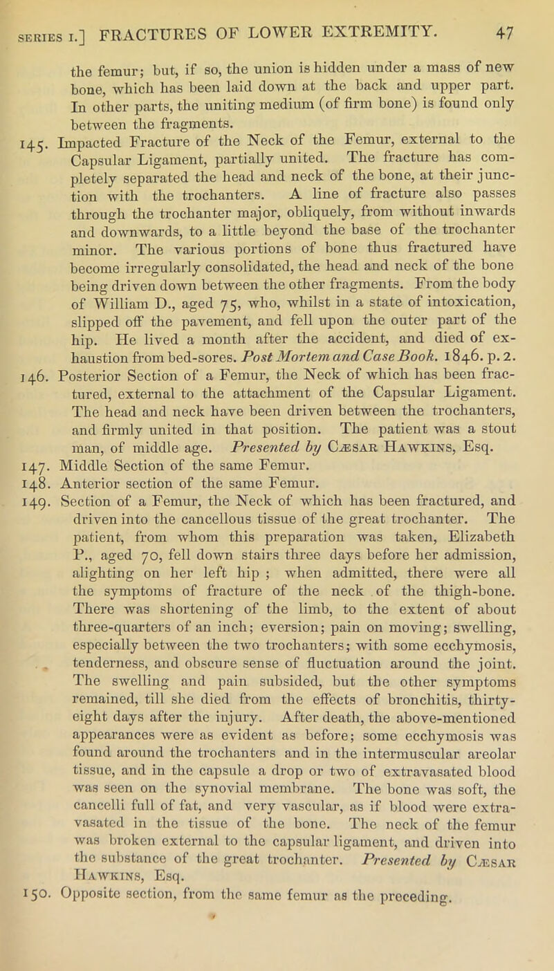 the femur; but, if so, the union is hidden under a mass of new bone, which has been laid down at the back and upper part. In other parts, the uniting medium (of firm bone) is found only between the fragments. 145. Impacted Fracture of the Neck of the Femur, external to the Capsular Ligament, partially united. The fracture has com- pletely separated the head and neck of the bone, at their junc- tion with the trochanters. A line of fracture also passes through the trochanter major, obliquely, from without inwards and downwards, to a little beyond the base of the trochanter minor. The various portions of bone thus fractured have become irregularly consolidated, the head and neck of the bone being driven down between the other fragments. From the body of William D., aged 75, who, whilst in a state of intoxication, slipped off the pavement, and fell upon the outer part of the hip. He lived a month after the accident, and died of ex- haustion from bed-sores. Post Mortem and Case Book. 1846. p. 2. 146. Posterior Section of a Femur, the Neck of which has been frac- tured, external to the attachment of the Capsular Ligament. The head and neck have been driven between the trochanters, and firmly united in that position. The patient was a stout man, of middle age. Presented by C.®sar Haavkins, Esq. 147. Middle Section of the same Femur. 148. Anterior section of the same Femur. 149. Section of a Femur, the Neck of which has been fractured, and driven into the cancellous tissue of the great trochanter. The patient, from whom this preparation was taken, Elizabeth P., aged 70, fell down stairs three days before her admission, alighting on her left hip ; when admitted, there were all the symptoms of fracture of the neck of the thigh-bone. There was shortening of the limb, to the extent of about three-quarters of an inch; eversion; pain on moving; swelling, especially between the two trochanters; with some ecchymosis, tenderness, and obscure sense of fluctuation around the joint. The swelling and pain subsided, but the other symptoms remained, till she died from the effects of bronchitis, thirty- eight days after the injury. After death, the above-mentioned appearances were as evident as before; some ecchymosis was found around the trochanters and in the intermuscular areolar tissue, and in the capsule a drop or two of extravasated blood was seen on the synovial membrane. The bone was soft, the cancelli full of fat, and very vascular, as if blood were extra- vasated in the tissue of the bone. The neck of the femur was broken external to the capsular ligament, and driven into the substance of the great trochanter. Presented by Caesar Hawkins, Esq. 150. Opposite section, from the same femur as the preceding.