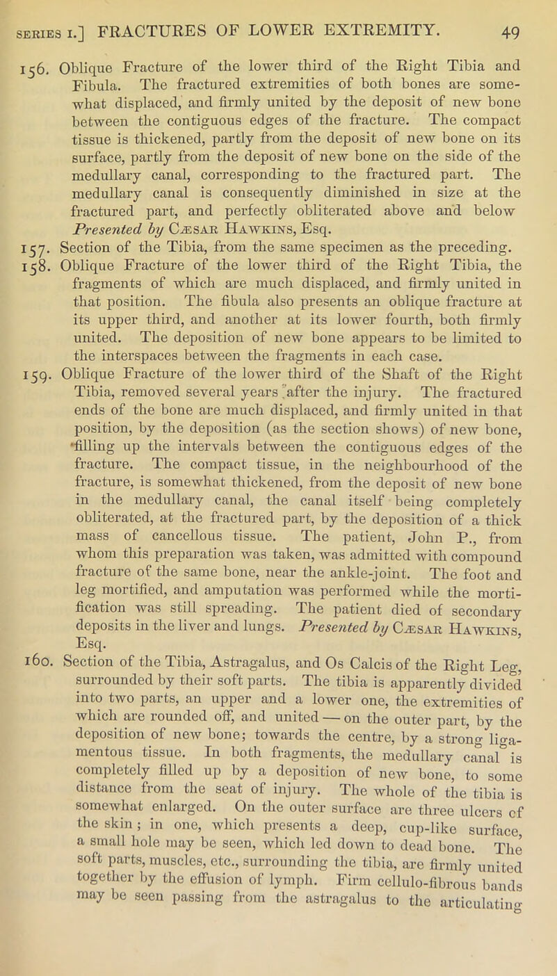 156. Oblique Fracture of the lower third of the Right Tibia and Fibula. The fractured extremities of both bones are some- what displaced, and firmly united by the deposit of new bone between the contiguous edges of the fracture. The compact tissue is thickened, partly from the deposit of new bone on its surface, partly from the deposit of new bone on the side of the medullary canal, corresponding to the fractured part. The medullary canal is consequently diminished in size at the fractured part, and perfectly obliterated above and below Presented hy C^SAR Hawkins, Esq. 157. Section of the Tibia, from the same specimen as the preceding. 158. Oblique Fracture of the lower third of the Right Tibia, the fragments of which are much displaced, and firmly united in that position. The fibula also presents an oblique fracture at its upper third, and another at its lower fourth, both firmly united. The deposition of new bone appears to be limited to the interspaces between the fragments in each case. 159. Oblique Fracture of the lower third of the Shaft of the Right Tibia, removed several years'after the injury. The fractured ends of the bone are much displaced, and firmly united in that position, by the deposition (as the section shows) of new bone, •filling up the intervals between the contiguous edges of the fracture. The compact tissue, in the neighbourhood of the fracture, is somewhat thickened, from the deposit of new bone in the medullary canal, the canal itself being completely obliterated, at the fractured part, by the deposition of a thick mass of cancellous tissue. The patient, John P., from whom this preparation was taken, was admitted with compound fracture of the same bone, near the ankle-joint. The foot and leg mortified, and amputation was performed while the morti- fication was still spreading. The patient died of secondary deposits in the liver and lungs. Presented hy CiESAR Hawkins Esq. ’ 160. Section of the Tibia, Astragalus, and Os Calcis of the Right Leg, surrounded by their soft parts. The tibia is apparently divided into two parts, an uppei’ and a lower one, the extremities of which are rounded oAT, and united — on the outer part, by the deposition of new bone; towards the centre, by a strong litra- mentous tissue. In both fragments, the medullary canar is completely fiUed up by a deposition of new bone, to some distance from the seat of injury. The whole of the tibia is somewhat enlarged. On the outer surfiice are three ulcers cf the skin; in one, which presents a deep, cup-like surface, a small hole may be seen, which led down to dead bone. The soft parts, muscles, etc., surrounding the tibia, are firmly united together by the effusion of lymph. Firm ccllulo-fibrous bands may be seen passing from the astragalus to the articulatiu<»- O