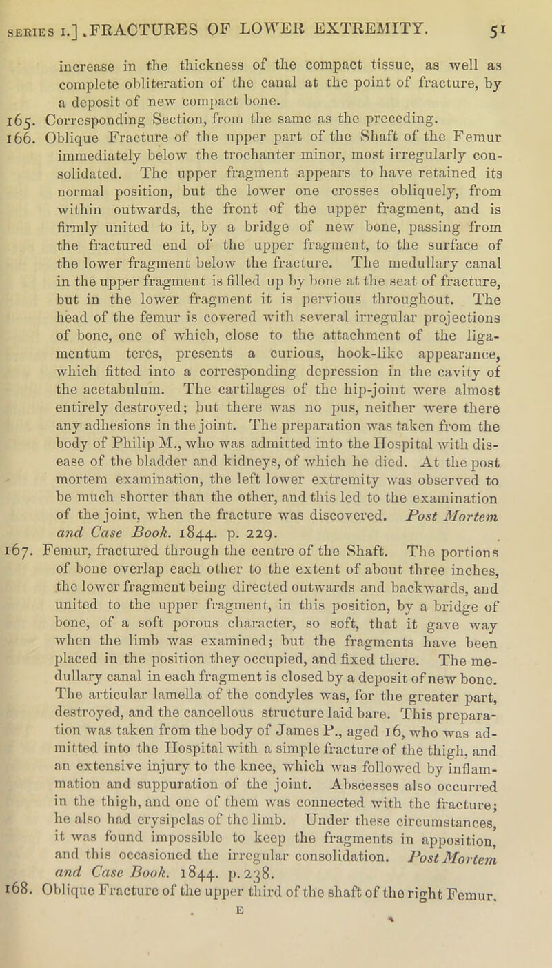 increase in the thickness of the compact tissue, as well as complete obliteration of the canal at the point of fracture, by a deposit of new compact bone. 165. Corresponding Section, from the same as the preceding. 166. Oblique Fracture of the upper jiart of the Shaft of the Femur immediately below the trochanter minor, most irregularly con- solidated. The upper fragment appears to have retained its normal position, but the lower one crosses obliquely, from within outwards, the front of the upper fragment, and is firmly united to it, by a bridge of new bone, passing from the fractured end of the upper fragment, to the surface of the lower fragment below the fracture. The medullary canal in the upper fragment is filled up by bone at the seat of fracture, but in the lower fragment it is pervious throughout. The head of the femur is covered with several irregular projections of bone, one of which, close to the attachment of the liga- mentum teres, presents a curious, hook-like appearance, which fitted into a corresponding depression in the cavity of the acetabulum. The cartilages of the hip-joint were almost entirely destroyed; but there was no pus, neither were there any adhesions in the joint. The preparation was taken from the body of Philip M., who was admitted into the Hospital with dis- ease of the bladder and kidneys, of ivliich he died. At the post mortem examination, the left lower extremity was observed to be much shorter than the other, and this led to the examination of the joint, when the fracture was discovered. Post Mortem and Case Book. 1844. p. 22Q. 167. Femur, fractured through the centre of the Shaft. The portions of bone overlap each other to the extent of about three inches, the lower fragment being directed outwards and backwards, and united to the upper fragment, in this position, by a bridge of bone, of a soft porous character, so soft, that it gave way when the limb was examined; but the fragments have been placed in the position they occupied, and fixed there. The me- dullary canal in each fragment is closed by a deposit of new bone. The articular lamella of the condyles was, for the greater part, destroyed, and the cancellous structure laid bare. This prepara- tion was taken from the body of James P., aged 16, who was ad- mitted into the Hospital with a simple fracture of the thigh, and an extensive injury to the knee, which was followed by inflam- mation and suppuration of the joint. Abscesses also occurred in the thigh, and one of them was connected with the fracture; he also had erysipelas of the limb. Under these circumstances, it was found impossible to keep the fragments in apposition, and this occasioned the irregidar consolidation. Post Mortem and Case Book. 1844. p. 238. 168. Oblique Fracture of the upper third of the shaft of the right Femur. E