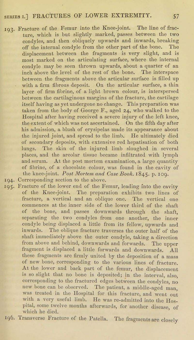 193. Fracture of the Femur into the Knee-joint. The line of frac- ture, which is but slightly marked, passes between the two condyles, and then obliquely upwards and inwards, breaking off the internal condyle from the other part of the bone. The displacement between the fragments is very slight, and is most mai’ked on the articulating surface, where the internal condyle may be seen thrown upwards, about a quarter of an inch above the level of the rest of the bone. The interspace between the fragments above the articular surface is filled up with a firm fibrous deposit. On the articular surface, a thin layer of firm fibrine, of a light brown colour, is interspersed between the cartilaginous margins of the fracture, the cartilage itself having as yet undergone no change. This preparation was taken from the body of George F., aged 24, who walked to the Hospital after having received a severe injury of the left knee, the extent of which was not ascertained. On the fifth day after his admission, a blush of erysipelas made its appearance about the injured joint, and spread to the limb. He ultimately died of secondary deposits, with extensive red hepatisation of both lungs. The skin of the injured limb sloughed in several places, and the areolar tissue became infiltrated with lymph and serum. At the post mortem examination, a large quantity of fibrine, of a chocolate colour, was found in the cavity of the knee-joint. Post Mortem and Case Book. 1845. p. 109. 194. Corresponding section to the above. 195. Fracture of the lower end of the Femur, leading into the cavity of the Knee-joint. The preparation exhibits two lines of fracture, a vertical and an oblique one. The vertical one commences at the inner side of the lower third of the shaft of the bone, and passes downwards through the shaft, separating the two condyles from one another, the inner condyle being displaced a little from its fellow, upwards and inwards. The oblique fracture traverses the outer half of the shaft immediately above the outer condyle, taking a direction from above and behind, downwards and forwards. The upper fragment is displaced a little forwards and downwards. All these fragments are firmly united by the deposition of a mass of new bone, corresponding to the various lines of fracture. At the lower and back part of the femur, the displacement is so slight that no bone is deposited; in the interval, also, corresponding to the fractured edges between the condyles, no new bone can be observed. The patient, a middle-aged man, was treated in the Hospital for this fracture, and went out with a very useful limb. He was re-admitted into the Hos- pital, some twelve months afterwards, for another disease, of wliich he died. 196. Transverse Fracture of the Patella. The fragments are closely