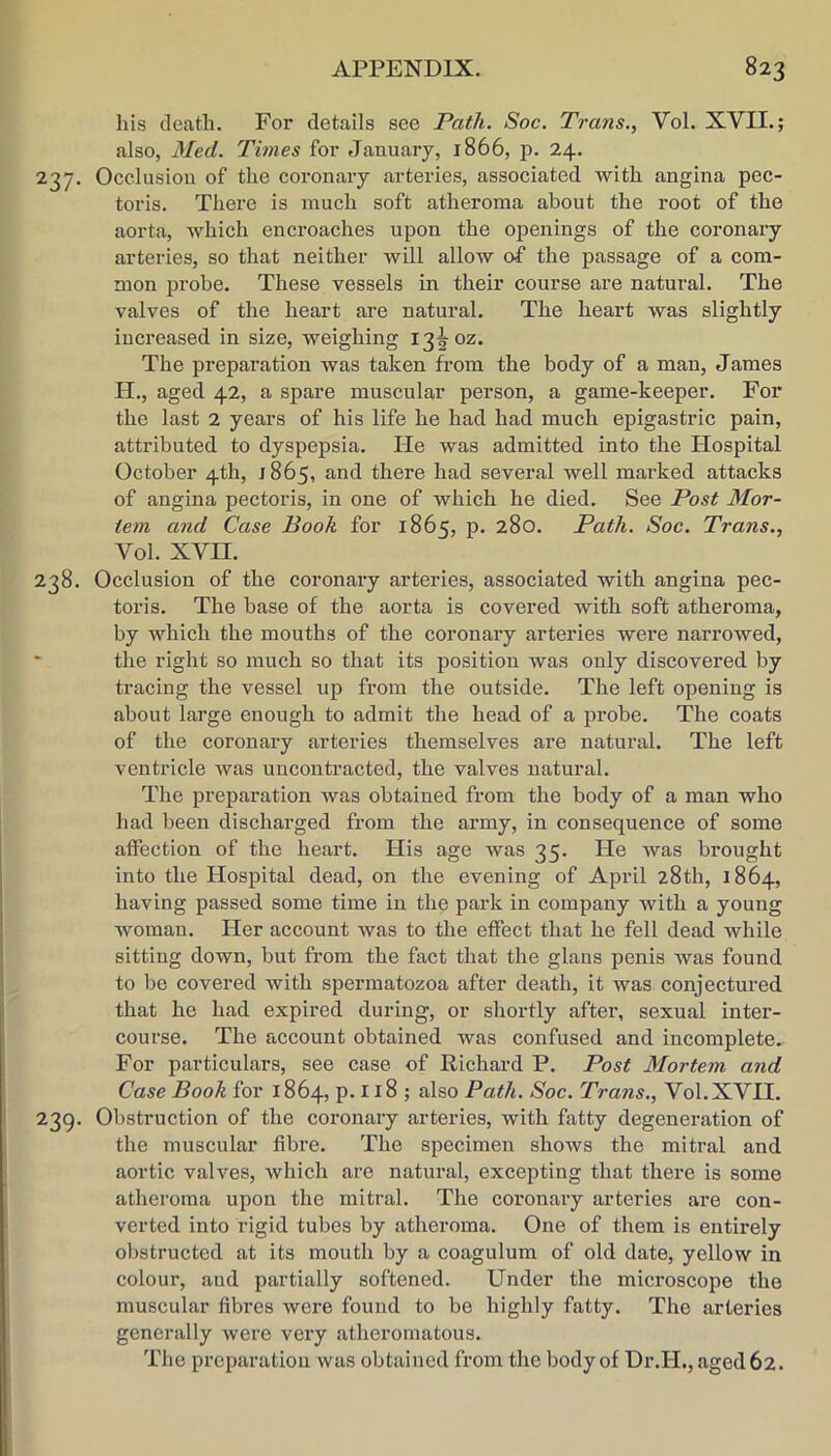 his death. For details see Path. Soc. Trans., Vol. XVII. j also, 3Ied. Times for January, 1866, p. 24. 237. Occlusion of the coronary arteries, associated with angina pec- toris. There is much soft atheroma about the root of the aorta, which encroaches upon the openings of the coronary arteries, so that neither will allow of the passage of a com- mon pi’obe. These vessels in their course are natural. The valves of the heart are natural. The heart was slightly increased in size, weighing 13^ oz. The preparation was taken from the body of a man, James H., aged 42, a spare muscular pei’son, a game-keeper. For the last 2 years of his life he had had much epigastric pain, attributed to dyspepsia. He was admitted into the Hospital October 4th, 1865, and there had several well marked attacks of angina pectoris, in one of which he died. See Post Mor- tem and Case Booh for 1865, p. 280. Path. Soc. Trans., Vol. XVII. 238. Occlusion of the coronary arteries, associated with angina pec- toris. The base of the aorta is covered with soft atheroma, by which the mouths of the coronary arteries were narrowed, the right so much so that its position was only discovered by tracing the vessel up from the outside. The left opening is about large enough to admit the head of a probe. The coats of the coronary arteries themselves are natural. The left ventricle was uucontracted, the valves natural. The preparation was obtained from the body of a man who had been discharged from the army, in consequence of some affection of the heart. His age was 35. He was brought into the Hospital dead, on the evening of April 28th, 1864, having passed some time in the park in company with a young woman. Her account was to the effect that he fell dead Avhile sitting down, but from the fact that the glaus penis was found to be covered with spermatozoa after death, it was conjectured that he had expired during, or shortly after, sexual inter- course. The account obtained was confused and incomplete. For particulars, see case of Richard P. Post Mortem and Case Book for 1864, p. 118 ; also Path. Soc. Trans., Vol.XVII. 239. Obstruction of the coi’onary arteries, with fatty degeneration of the muscular fibre. The specimen shows the mitral and aortic valves, which are natural, excepting that there is some atheroma upon the mitral. The coronary arteries ai*e con- verted into rigid tubes by atheroma. One of them is entirely obstructed at its mouth by a coagulum of old date, yellow in colour, aud partially softened. Under the mici’oscope the muscular fibi’es were found to be highly fatty. The arteries generally were very atheromatous. The preparation was obtained from the body of Dr.H., aged 62.