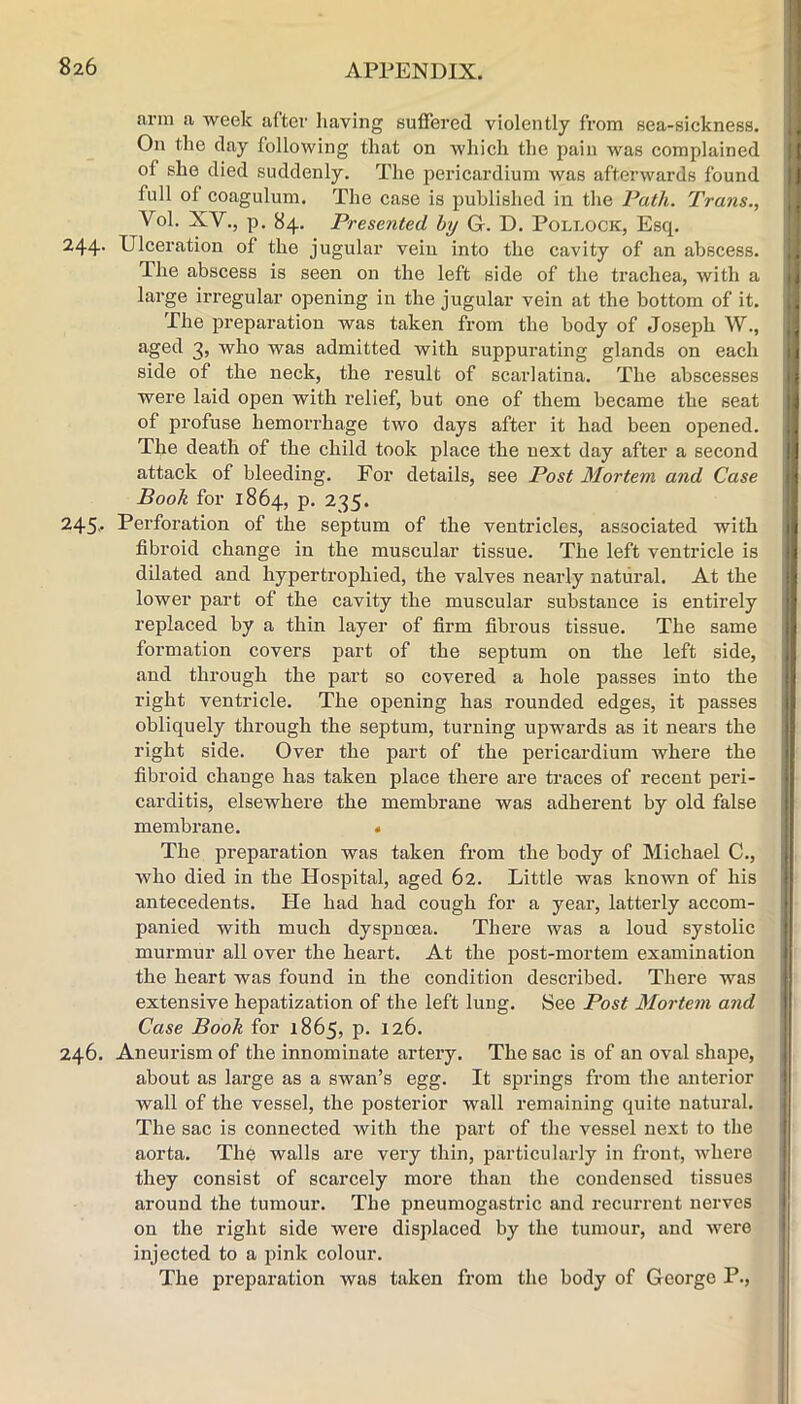 8z6 arm a week after having suffered violently from sea-sickness. On the day following that on which the pain was complained of she died suddenly. The pericardium Avas afterwards found full of coagulum. The case is published in the Path. Trans., Vol. XV., p, 84. Presented by G. D. Pollock, Esq. 244- Ulceration of the jugular vein into the cavity of an abscess. The abscess is seen on the left side of the trachea, with a large irregular opening in the jugular vein at the bottom of it. The preparation was taken from the body of Joseph W., aged 3, who was admitted with suppurating glands on each side of the neck, the result of scarlatina. The abscesses were laid open with relief, but one of them became the seat of profuse hemorrhage two days after it had been opened. The death of the child took place the next day after a second attack of bleeding. For details, see Post Mortem and Case Booh for 1864, P' 235. 245- Perforation of the septum of the ventricles, associated with fibroid change in the muscular tissue. The left ventricle is dilated and hypertrophied, the valves nearly natural. At the lower part of the cavity the muscular substance is entirely replaced by a thin layer of firm fibrous tissue. The same formation covers part of the septum on the left side, and through the part so covered a hole passes into the right ventricle. The opening has rounded edges, it passes obliquely through the septum, turning upwards as it nears the right side. Over the part of the pericardium where the fibroid change has taken place there are traces of recent peri- carditis, elsewhere the membrane was adherent by old false membrane. « The preparation was taken from the body of Michael C., who died in the Hospital, aged 62. Little was known of his antecedents. He had had cough for a year, latterly accom- panied with much dyspnoea. There was a loud systolic murmur all over the heart. At the post-mortem examination the heart was found in the condition described. There was extensive hepatization of the left lung. See Post Mortem and Case Book for 1865, p. 126. 246. Aneurism of the innominate artery. The sac is of an oval shape, about as lai’ge as a swan’s egg. It springs from the anterior wall of the vessel, the posterior wall remaining quite natural. The sac is connected with the part of the vessel next to the aorta. The walls are very thin, particularly in front, Avhere they consist of scarcely more than the condensed tissues around the tumour. The pneumogastric and recurrent nerves on the right side were displaced by the tumour, and were injected to a pink colour. The preparation was taken from the body of George P.,