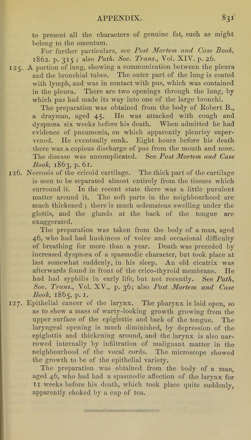 to present all the characters of- genuine fat, such as might belong to the omentum. For further particulars, see Post Mortem and Case Booh, 1862. p. 315 ; also Path. Soc. Trans., Vol. XIV. p. 26. 125. A portion of lung, showing a communication between the pleura and the bronchial tubes. The outer part of the lung is coated with lymph, and was in contact with pus, which was contained in the pleura. There are two openings through the lung, by which pus had made its Avay into one of the large bronchi. The preparation was obtained from the body of Robert B., a drayman, aged 45. He was attacked with cough and dyspnoea six weeks before his death. When admitted he had evidence of pneumonia, on which apparently pleurisy super- vened. He eventually sunk. Eight hours before his death there was a copious discharge of pus from the mouth and nose. The disease was uncomplicated. See Post Mortem and Case Book, 1863, p. 61. 126. Necrosis of the cricoid cartilage. The thick part of the cartilage is seen to be separated almost entirely from the tissues which surround it. In the recent state there was a little purulent matter around it. The soft parts in the neighbourhood are much thickened ; there is much oedematous swelling under the glottis, and the glands at the back of the tongue are exaggerated. The preparation was taken from the body of a man, aged 46, who had had huskiness of voice and occasional difficulty of breathing for more than a year. Death was preceded by increased dyspnoea of a spasmodic character, but took place at last somewhat suddenly, in his sleep. An old cicatrix was afterwards found in front of the crico-thyroid membrane. Fie had had syphilis in early life, but not recently. See Path. Soc. Trans., Vol. XV., p. 36; also Post Mortem and Case Booh, 1865, p. I. 127. Epithelial cancer of the larynx. The pharynx is laid open, so as to show a mass of warty-looking growth growing from the upper surface of the epiglottis and back of the tongue. The laryngeal opening is much diminished, by depression of the epiglottis and thickening around, and the larynx is also nar- rowed internally by infiltration of malignant matter in the neighbourhood of the vocal cords. The microscope showed the growth to be of the epithelial variety. The preparation was obtained from the body of a man, aged 46, who had had a spasmodic affection of the larynx for II weeks before his death, which took place quite suddenly, apparently choked by a cup of tea.